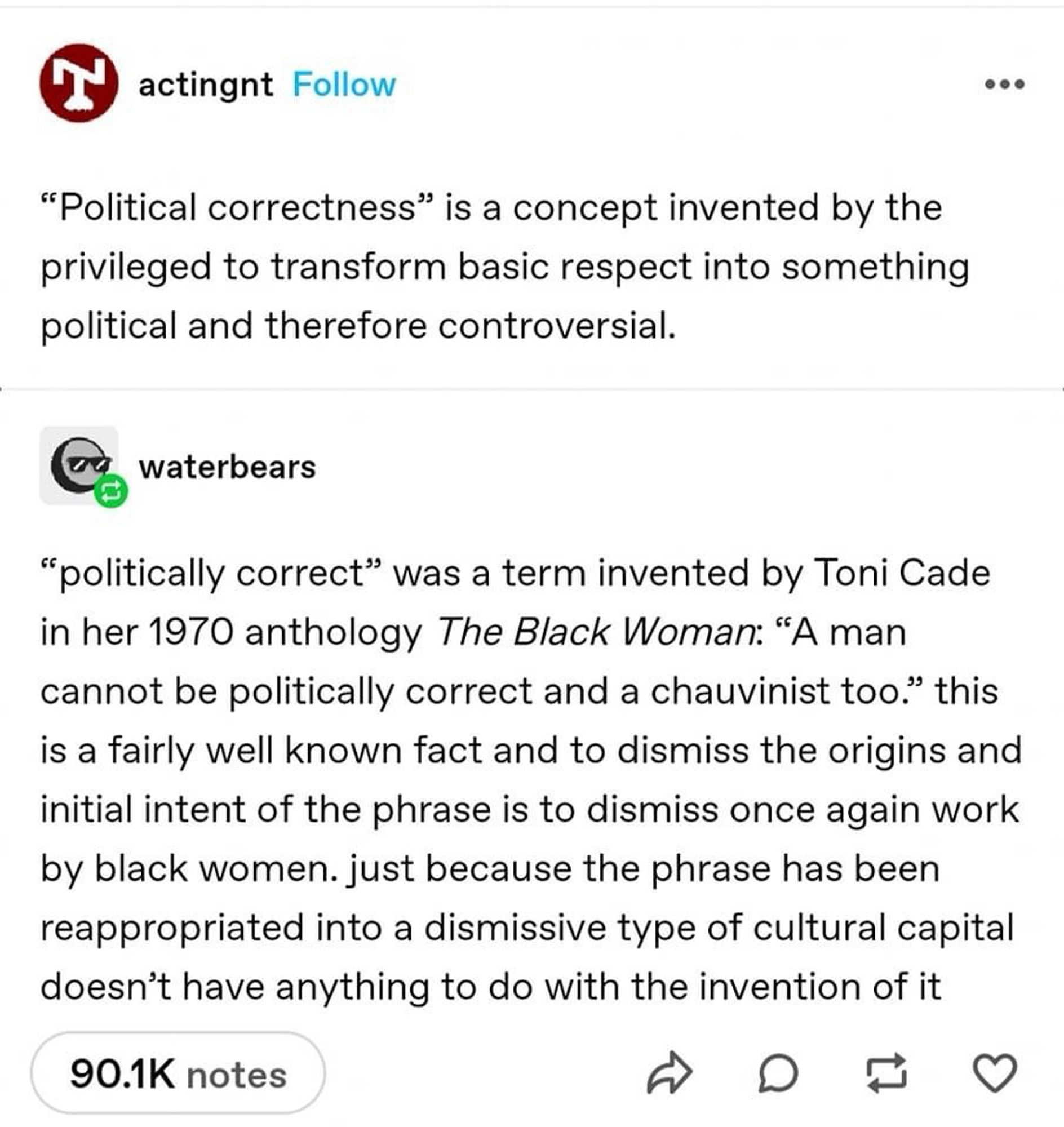 actingnt 
"Political correctness" is a concept invented by the privileged to transform basic respect into something political and therefore controversial.

waterbears
"politically correct" was a term invented by Toni Cade in her 1970 anthology The Black Woman: "A man cannot be politically correct and a chauvinist too." this is a fairly well known fact and to dismiss the origins and initial intent of the phrase is to dismiss once again work by black women. just because the phrase has been reappropriated into a dismissive type of cultural capital doesn't have anything to do with the invention of it