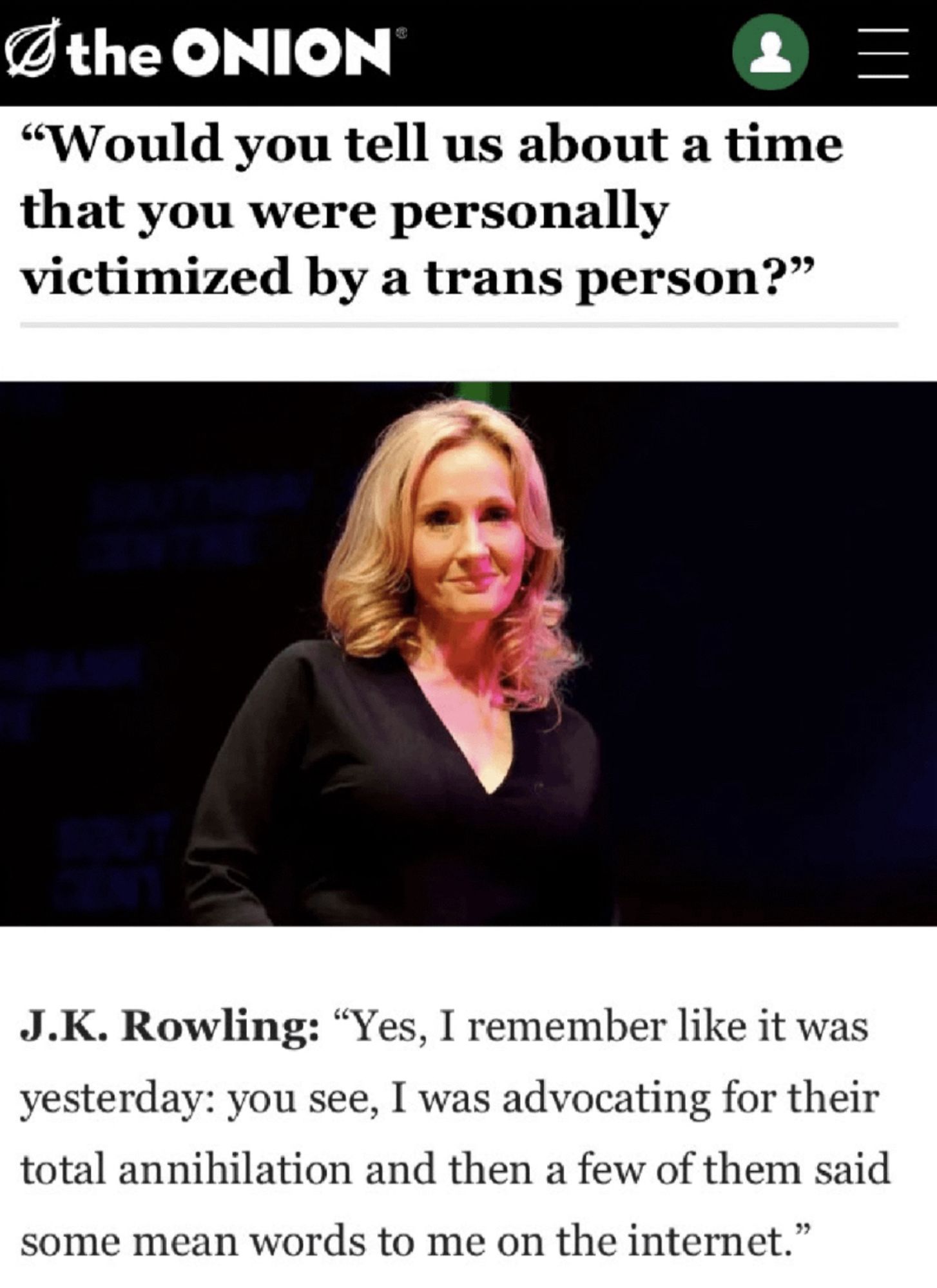 "Would you tell us about a time that you were personally victimized by a trans person?"

J.K. Rowling: "Yes, I remember like it was yesterday: you see, I was advocating for their total annihilation and then a few of them said some mean words to me on the internet."