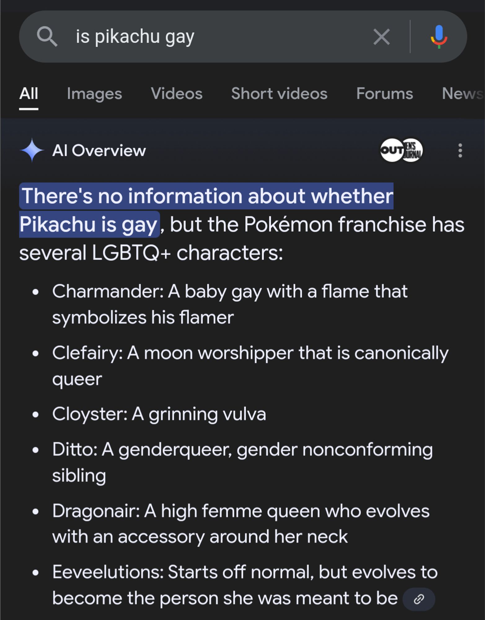 There's no information about whether Pikachu is gay, but the Pokémon franchise has several LGBTQ+ characters:
• Charmander: A baby gay with a flame that symbolizes his flamer
• Clefairy: A moon worshipper that is canonically queer
• Cloyster: A grinning vulva
• Ditto: A genderqueer, gender nonconforming sibling
• Dragonair: A high femme queen who evolves with an accessory around her neck
• Eeveelutions: Starts off normal, but evolves to become the person she was meant to be