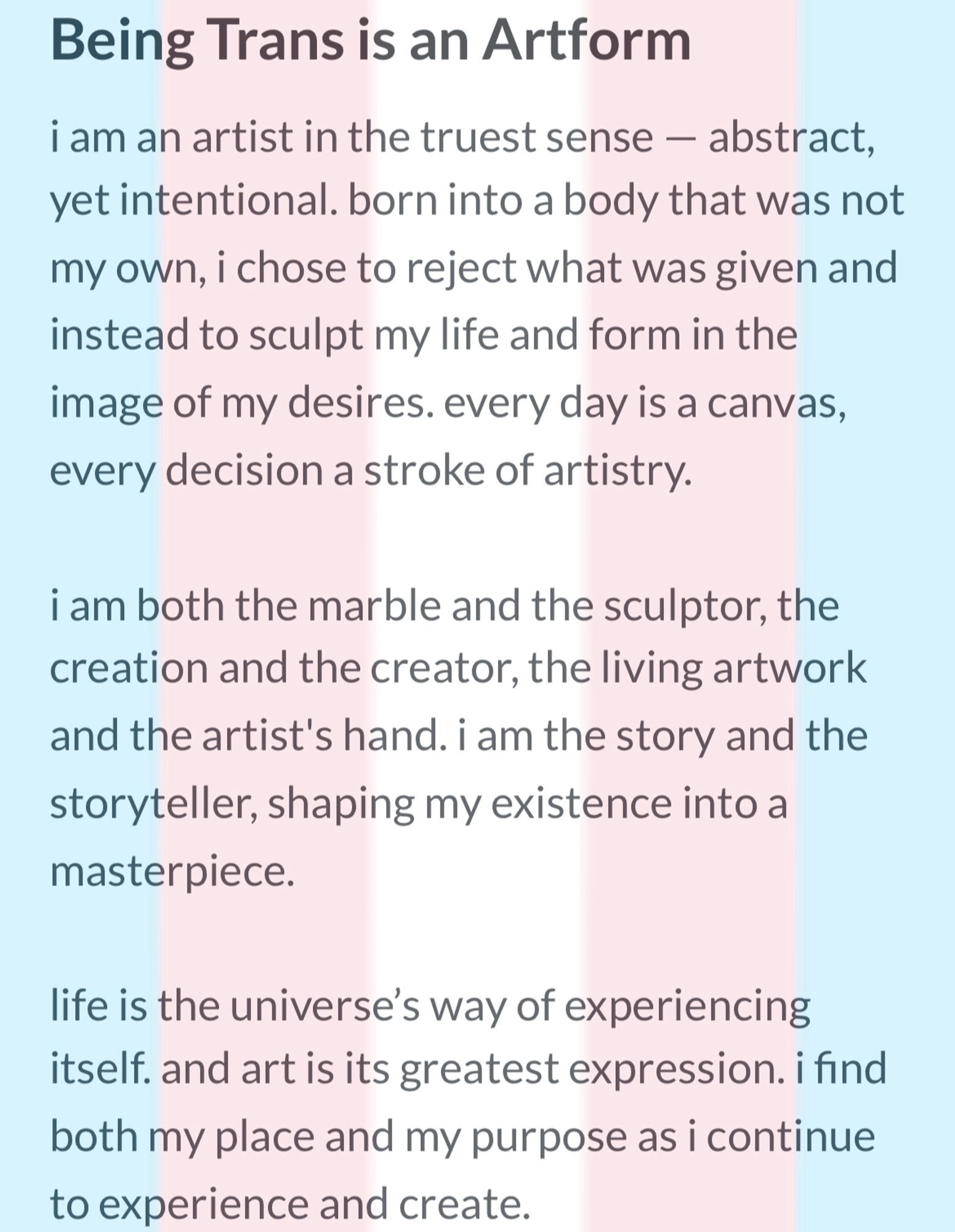 Being Trans is an Artform 
i am an artist in the truest sense — abstract, yet intentional. born into a body that was not my own, i chose to reject what was given and instead to sculpt my life and form in the image of my desires. every day is a canvas, every decision a stroke of artistry.

i am both the marble and the sculptor, the creation and the creator, the living artwork and the artist's hand. i am the story and the storyteller, shaping my existence into a masterpiece.

life is the universe’s way of experiencing itself. and art is its greatest expression. i find both my place and my purpose as i continue to experience and create.