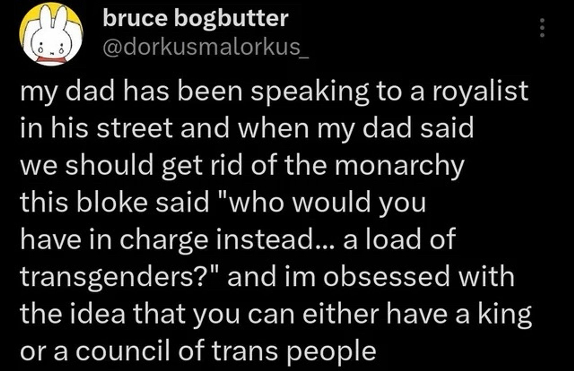 my dad has been speaking to a royalist in his street and when my dad said we should get rid of the monarchy this bloke said "who would you have in charge instead... a load of transgenders?" and im obsessed with the idea that you can either have a king or a council of trans people