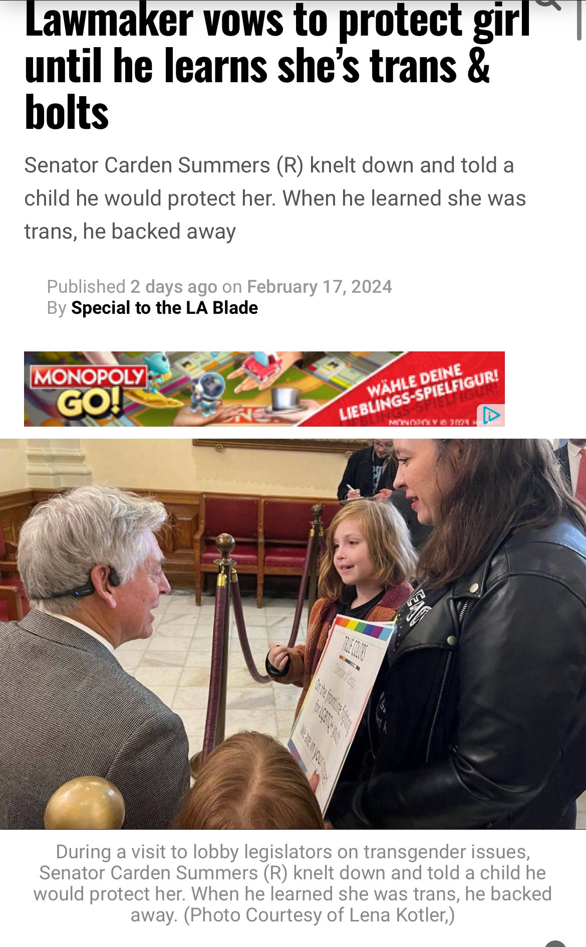 Lawmaker vows to protect girl until he learns she's trans & bolts
Senator Carden Summers (R) knelt down and told a child he would protect her. When he learned she was trans, he backed away
Published 2 days ago on February 17, 2024
By Special to the LA Blade
MONOPOLY GO!
WÄHLE DEINE
LIEBLINGS-SPIELFIGUR!
MONGPOLY & 30021
During a visit to lobby legislators on transgender issues, Senator Carden Summers (R) knelt down and told a child he would protect her. When he learned she was trans, he backed away. (Photo Courtesy of Lena Kotler,)