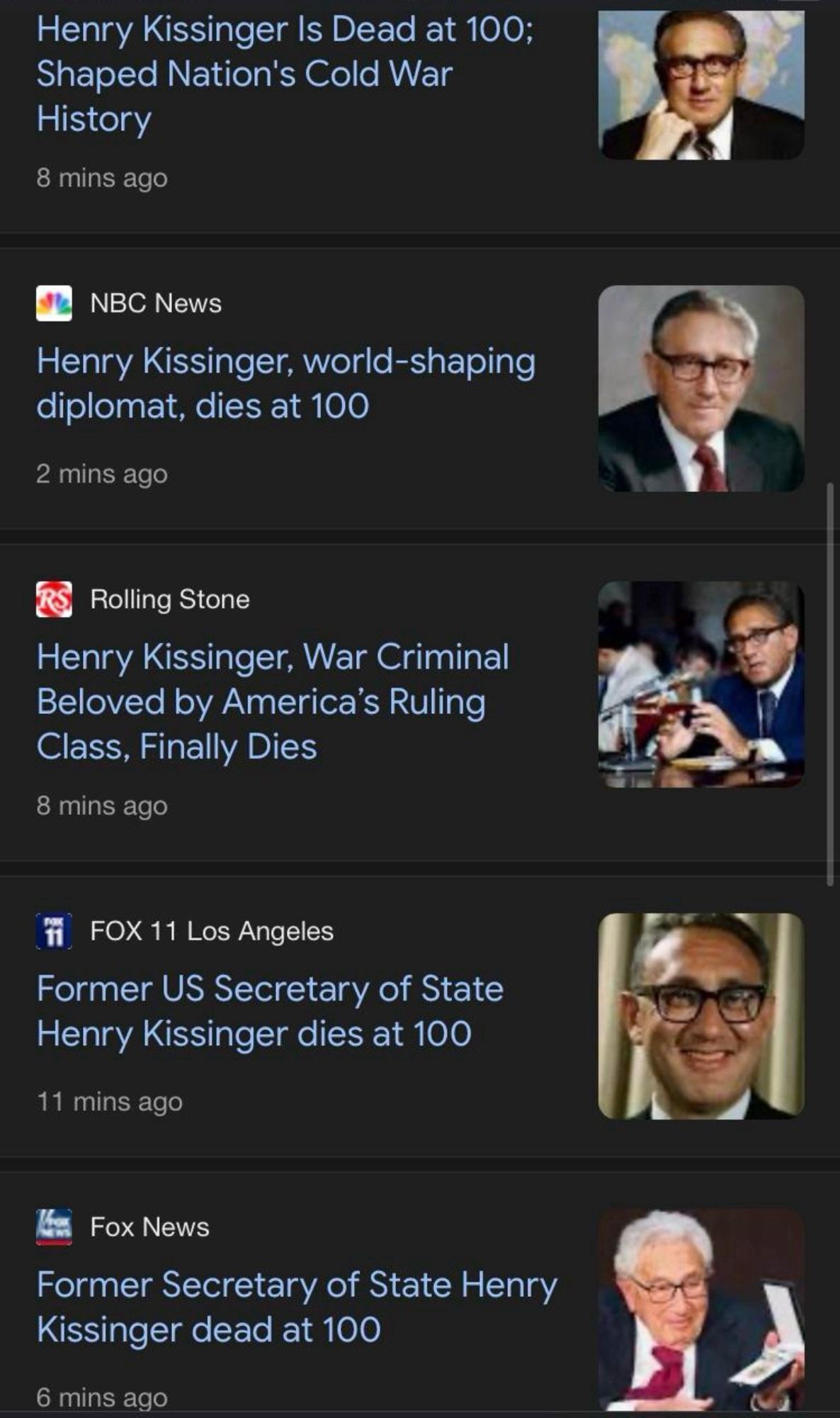 Henry Kissinger Is Dead at 100;
Shaped Nation's Cold War
History
8 mins ago
NBC News
Henry Kissinger, world-shaping diplomat, dies at 100
2 mins ago
Rolling Stone
Henry Kissinger, War Criminal
Beloved by America's Ruling
Class, Finally Dies
8 mins ago
FOX 11 Los Angeles
Former US Secretary of State Henry Kissinger dies at 100
11 mins ago
Fox News
Former Secretary of State Henry
Kissinger dead at 100