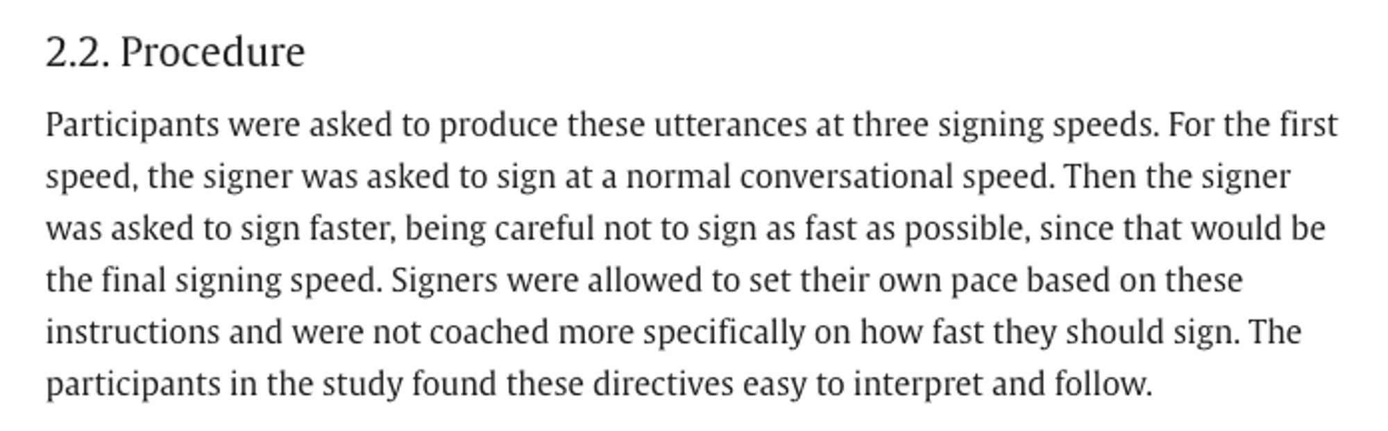 Excerpt from Tyrone & Mauk 2010, Sign lowering and phonetic reduction in American Sign Language (Journal of Phonetics): "section 2.2, Procedure. Participants were asked to produce these utterances at three signing speeds. For the first speed, the signer was asked to sign at a normal conversational speed. Then the signer was asked to sign faster, being careful not to sign as fast as possible, since that would be the final signing speed. Signers were allowed to set their own pace based on these instructions and were not coached more specifically on how fast they should sign. The participants in the study found these directives easy to interpret and follow."