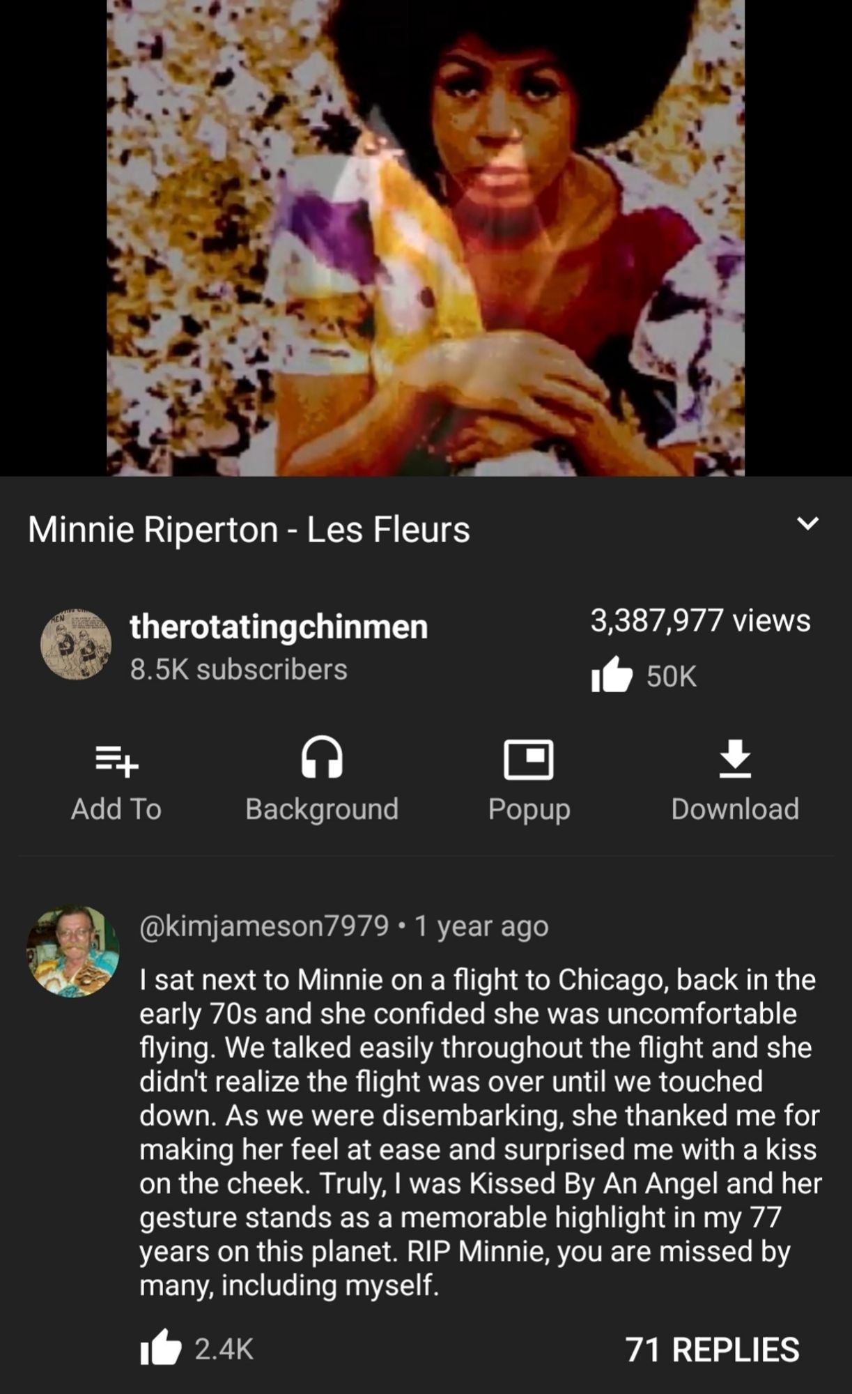 Youtube vid of Minnie Riperton's 'Les Fleurs'

Commenter wrote "I sat next to Minnie on a flight back to Chicago, back in the early 70s and she was uncomfortable flying. We talked easily throughout the flight and she didn't realize [it] was over until we touched down. As we were disembarking, she thanked me for making her feel at ease & surprised me with a kiss on the cheek. Truly, I was Kissed By An Angel and her gesture stands as a memorable highlight in my 77 years on this planet. RIP Minnie, you are missed by many, including myself.