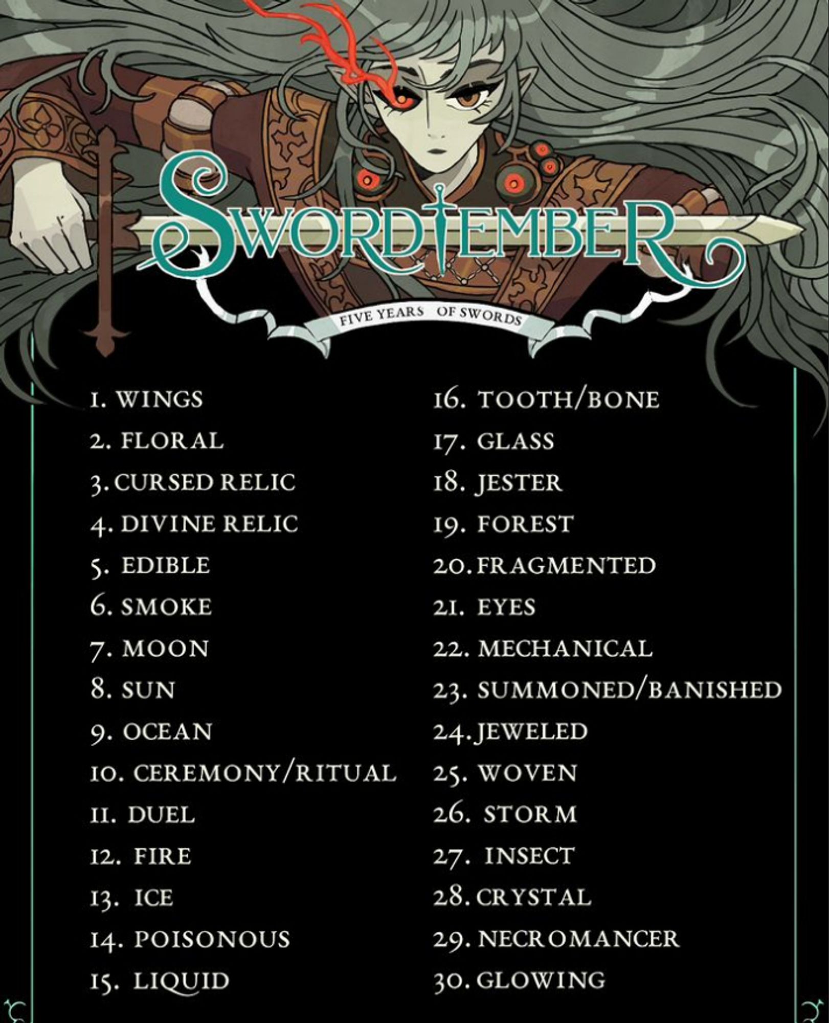 The official swordtember list! 
1. wings
2. floral
3. cursed relic
4. divine relic
5. edible
6. smoke
7. moon
8. sun
9. ocean
10. ceremony/ritual
11. duel
12. fire
13. ice
14. poisonous
15. liquid
16. tooth/bone
17. glass
18. jester
19. forest
20. fragmented
21. eyes
22. mechanical
23. summoned/banished
24. jeweled
25. woven
26. storm
27. insect
28. crystal
29. necromancer
30. glowing