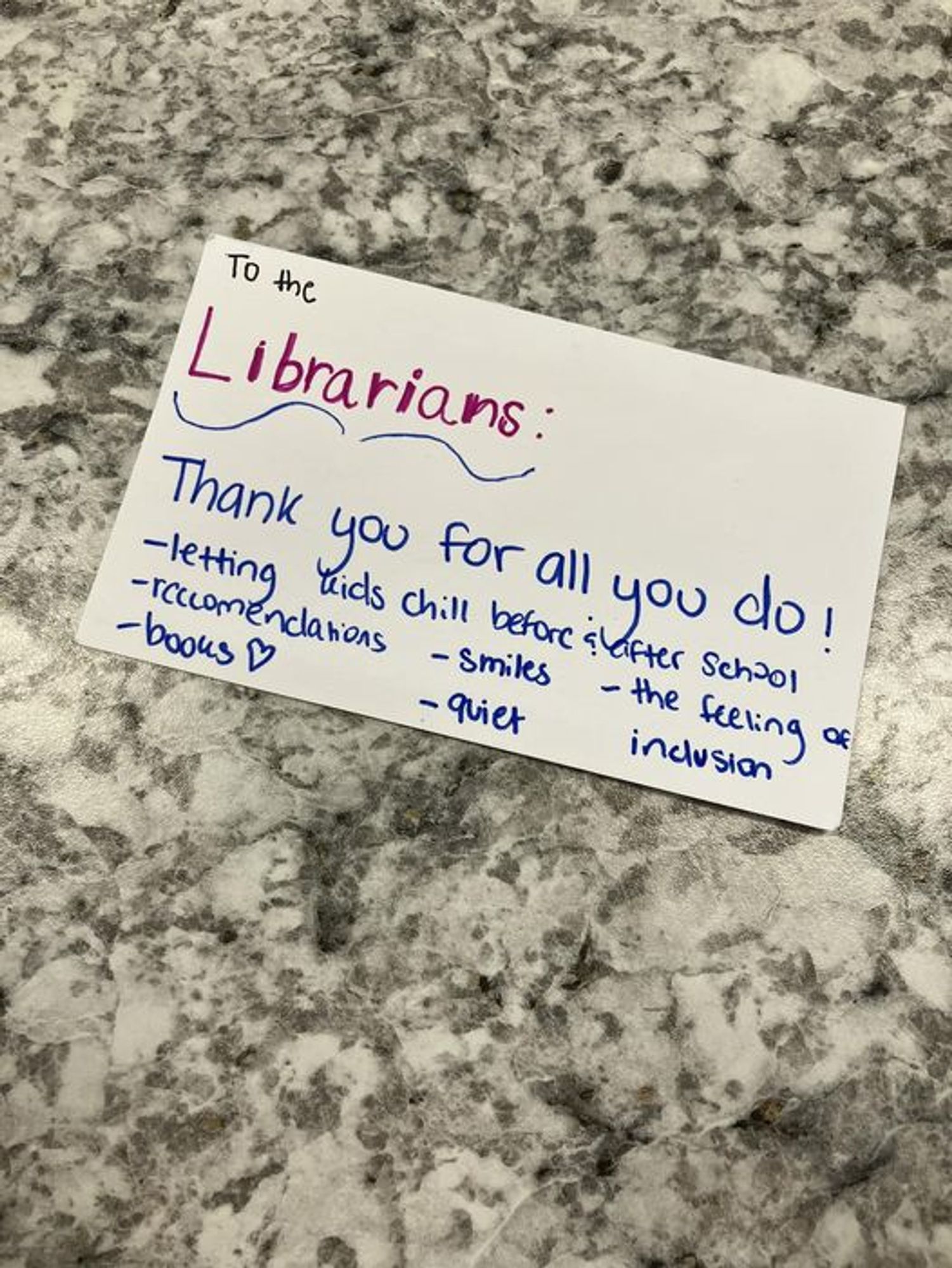 To the Librarians: Thank you for all  you do! --letting kids chill before & after school, recommendations, smiles, books, quiet, the feeling of inclusion