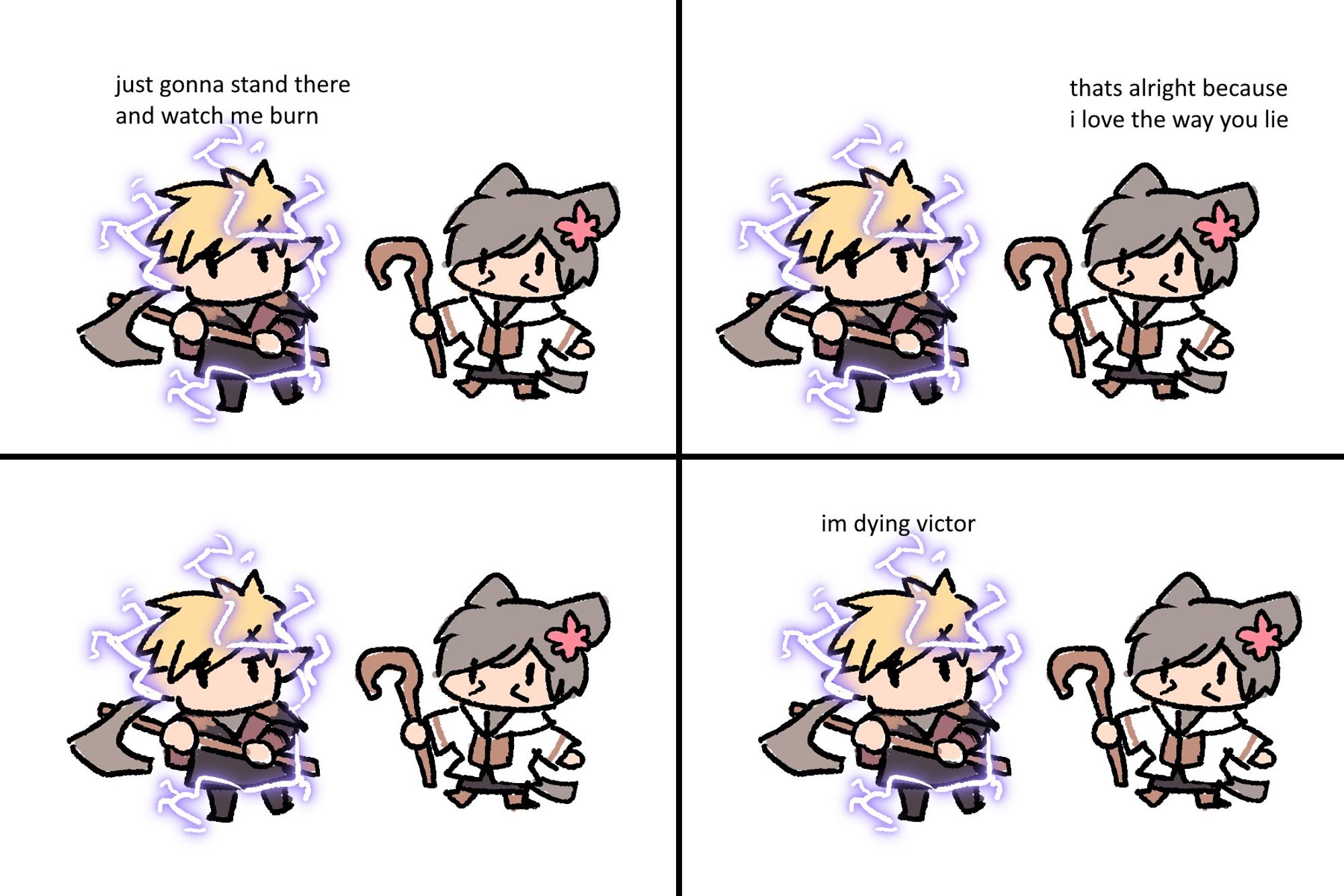 a 4 panel comic of Warrior Voxer Elafiel and White Mage Victor Quibbles
Voxer has an ongoing effect of Thunder damage on him
Panel 1 - Voxer: just gonna stand there and watch me burn
Panel 2 - Victor: thats alright because i love the way you lie
Panel 3 - 
Panel 4 - Voxer: im dying victor