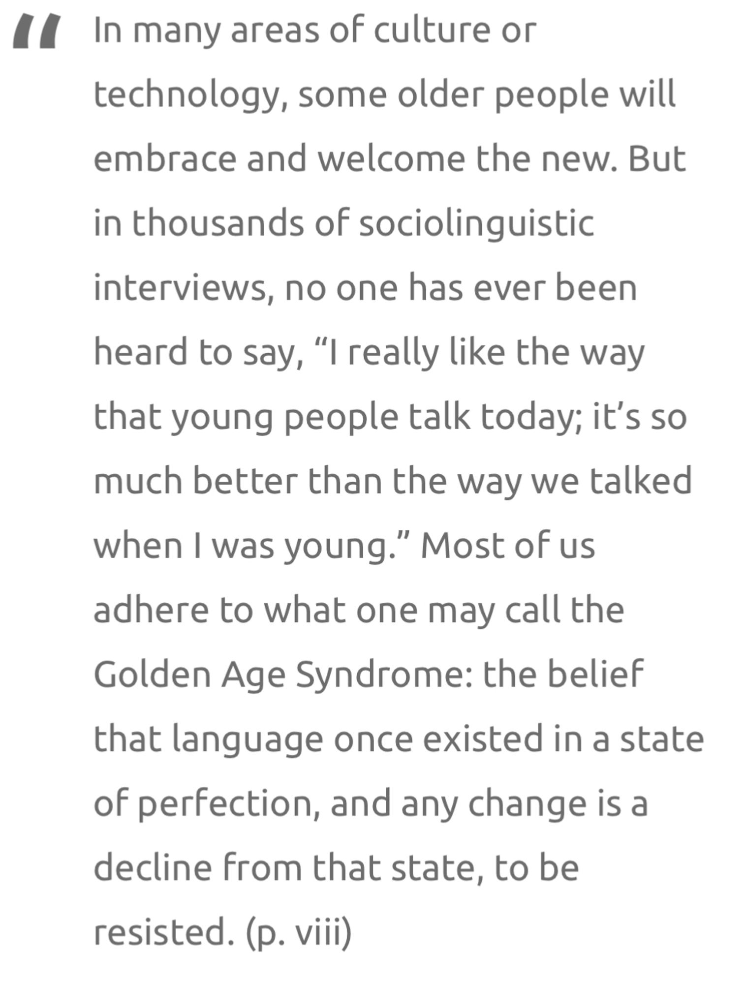 “In many areas of culture or technology, some older people will embrace and welcome the new. But in thousands of sociolinguistic interviews, no one has ever been heard to say, “I really like the way that young people talk today; it’s so much better than the way we talked when I was young.” Most of us adhere to what one may call the Golden Age Syndrome: the belief that language once existed in a state of perfection, and any change is a decline from that state, to be resisted.” (p. viii)