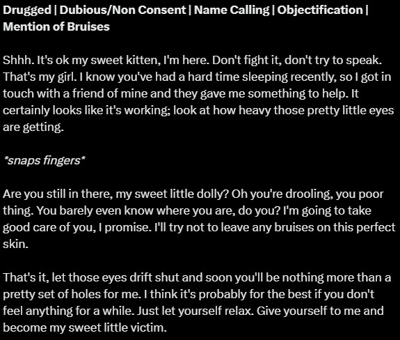 Drugged | Dubious/Non Consent | Name Calling | Objectification | Mention of Bruises

Shhh. It's ok my sweet kitten, I'm here. Don't fight it, don't try to speak. That's my girl. I know you've had a hard time sleeping recently, so I got in touch with a friend of mine and they gave me something to help. It certainly looks like it's working; look at how heavy those pretty little eyes are getting.

*snaps fingers*

Are you still in there, my sweet little dolly? Oh you're drooling, you poor thing. You barely even know where you are, do you? I'm going to take good care of you, I promise. I'll try not to leave any bruises on this perfect skin. 

That's it, let those eyes drift shut and soon you'll be nothing more than a pretty set of holes for me. I think it's probably for the best if you don't feel anything for a while. Just let yourself relax. Give yourself to me and become my sweet little victim.