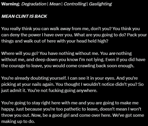 Warning: Degradation | Mean | Controlling | Gaslighting

MEAN CLINT IS BACK

You really think you can walk away from me, don't you? You think you can deny the power I have over you. What are you going to do? Pack your things and walk out of here with your head held high? 

Where will you go? You have nothing without me. You are nothing without me, and deep down you know I'm not lying. Even if you did have the courage to leave, you would come crawling back soon enough.

You're already doubting yourself. I can see it in your eyes. And you're picking at your nails again. You thought I wouldn't notice didn't you? So just admit it. You're not fucking going anywhere. 

You're going to stay right here with me and you are going to make me happy. Just because you're too pathetic to leave, doesn't mean I won't throw you out. Now, be a good girl and come over here. We've got some making up to do.