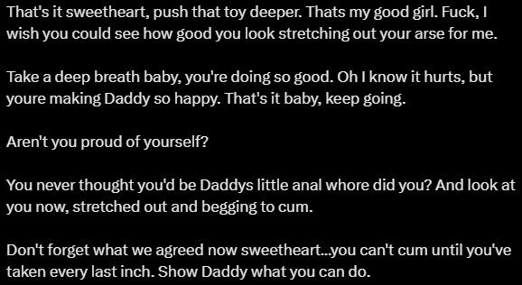 That's it sweetheart, push that toy deeper. Thats my good girl. Fuck, I wish you could see how good you look stretching out your arse for me. 

Take a deep breath baby, you're doing so good. Oh I know it hurts, but youre making Daddy so happy. That's it baby, keep going. 

Aren't you proud of yourself? 

You never thought you'd be Daddys little anal whore did you? And look at you now, stretched out and begging to cum. 

Don't forget what we agreed now sweetheart…you can't cum until you've taken every last inch. Show Daddy what you can do.