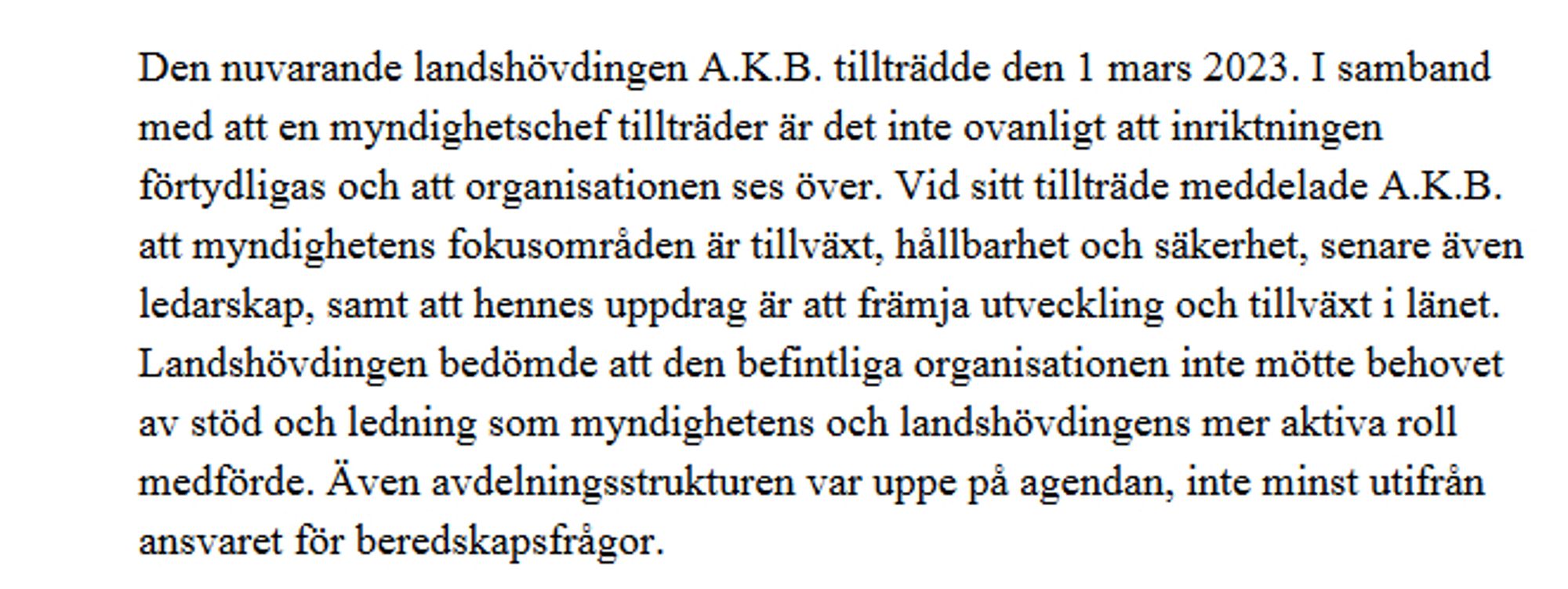 Skärmdump från beslutet: 
"Den nuvarande landshövdingen A.K.B. tillträdde den 1 mars 2023. I samband med att en myndighetschef tillträder är det inte ovanligt att inriktningen förtydligas och att organisationen ses över. Vid sitt tillträde meddelade A.K.B. att myndighetens fokusområden är tillväxt, hållbarhet och säkerhet, senare även ledarskap, samt att hennes uppdrag är att främja utveckling och tillväxt i länet. Landshövdingen bedömde att den befintliga organisationen inte mötte behovet av stöd och ledning som myndighetens och landshövdingens mer aktiva roll medförde. Även avdelningsstrukturen var uppe på agendan, inte minst utifrån ansvaret för beredskapsfrågor."