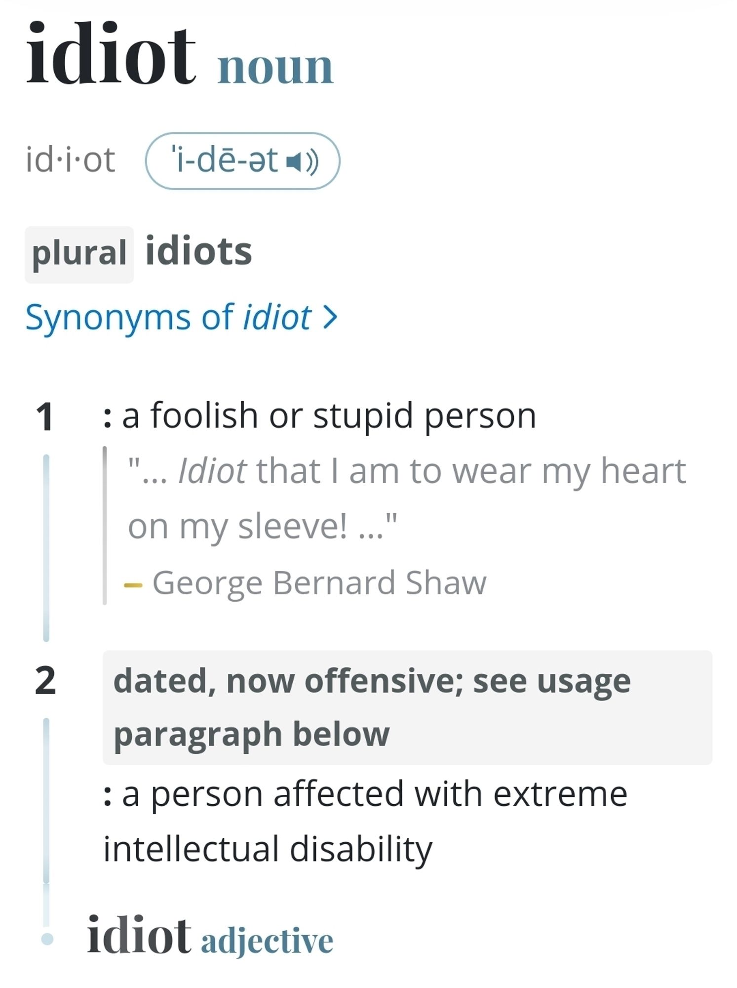 Webster dictionary entry for "idiot"


idiot
noun
id·i·ot ˈi-dē-ət 
pluralidiots
Synonyms of idiot
1
: a foolish or stupid person
"… Idiot that I am to wear my heart on my sleeve! …"
—George Bernard Shaw
2
dated, now offensive; see usage paragraph below : a person affected with extreme intellectual disability
idiot adjective