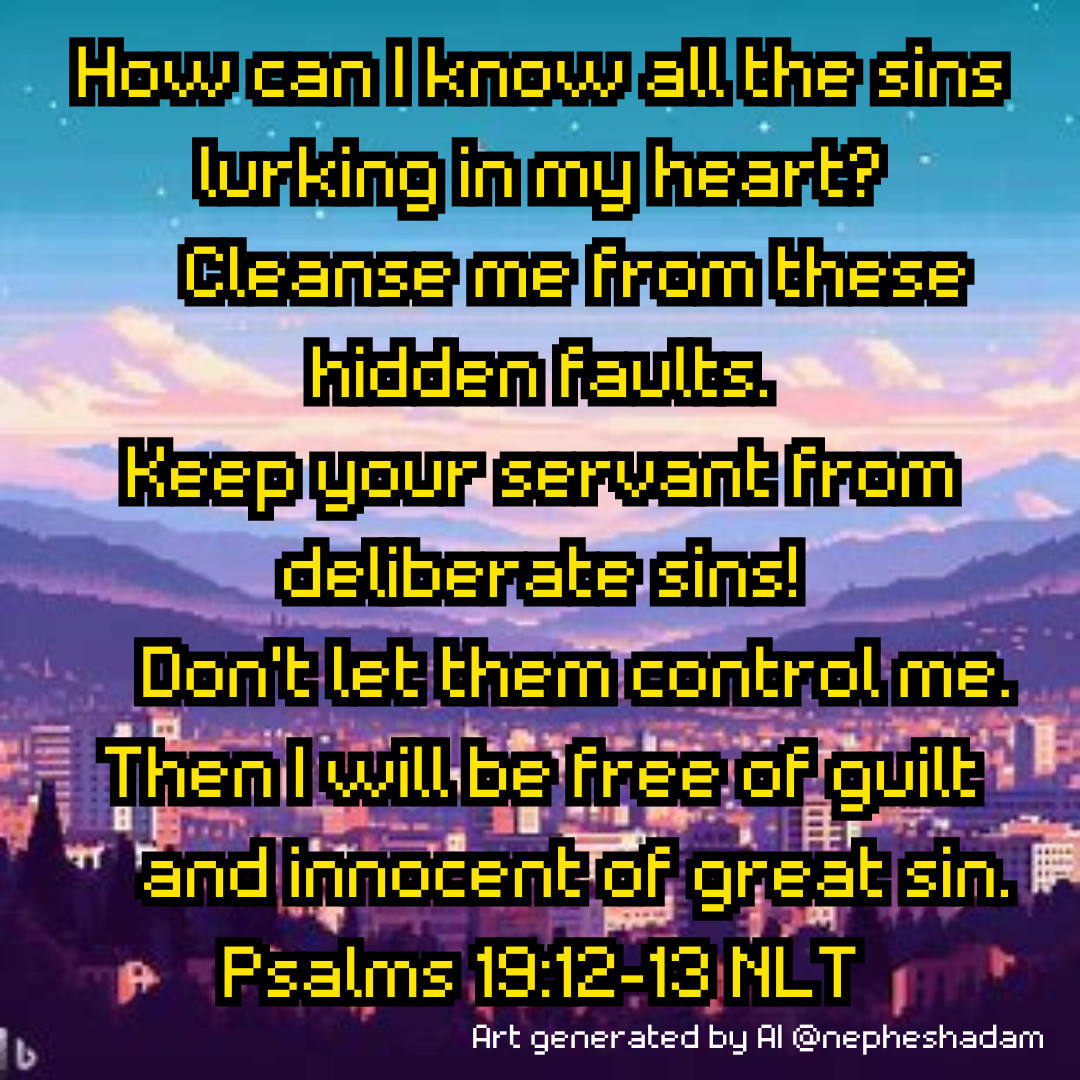 How can I know all the sins lurking in my heart?
    Cleanse me from these hidden faults.
Keep your servant from deliberate sins!
    Don’t let them control me.
Then I will be free of guilt
    and innocent of great sin.
Psalms 19:12-13 NLT