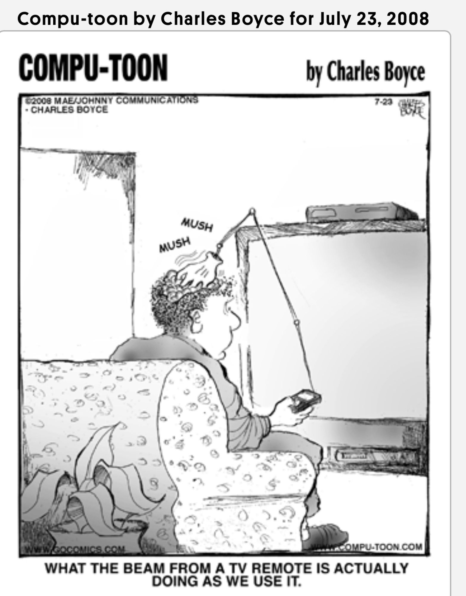 B&W cartoon, Computer-Toon. Shows a person sitting on a couch holding a remote control. A mechanical hand is coming out of the remote control and mushing the person’s hair.

Caption says “WHAT THE BEAM FROM A TV REMOTE IS ACTUALLY DOING AS WE USE IT.”