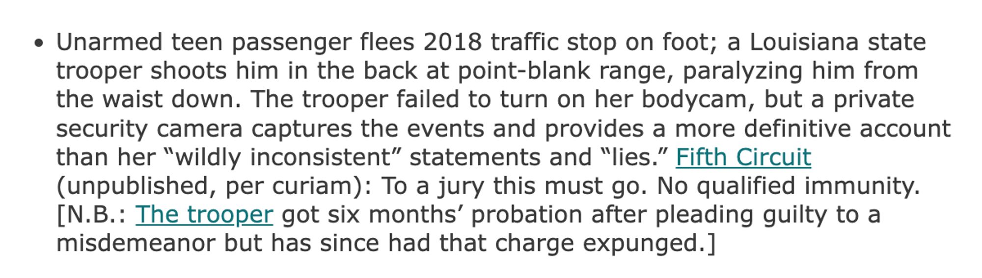 Unarmed teen passenger flees 2018 traffic stop on foot; a Louisiana state trooper shoots him in the back at point-blank range, paralyzing him from the waist down. The trooper failed to turn on her bodycam, but a private security camera captures the events and provides a more definitive account than her "wildly inconsistent" statements and "lies." Fifth Circuit (unpublished, per curiam): To a jury this must go. No qualified immunity.
[N.B.: The trooper got six months' probation after pleading guilty to a misdemeanor but has since had that charge expunged.]