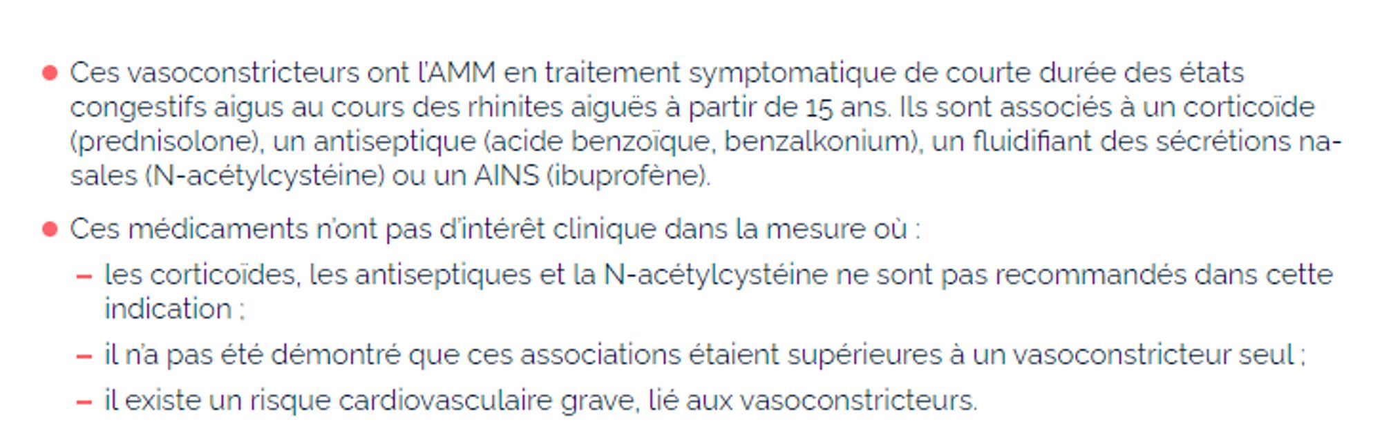 Ces vasoconstricteurs ont l’AMM en traitement symptomatique de courte durée des états congestifs aigus au cours des rhinites aiguës à partir de 15 ans. Ils sont associés à un corticoïde (prednisolone), un antiseptique (acide benzoïque, benzalkonium), un fluidifiant des sécrétions nasales (N-acétylcystéine) ou un AINS (ibuprofène).
Ces médicaments n’ont pas d’intérêt clinique dans la mesure où :
les corticoïdes, les antiseptiques et la N-acétylcystéine ne sont pas recommandés dans cette indication ;
il n’a pas été démontré que ces associations étaient supérieures à un vasoconstricteur seul ;
il existe un risque cardiovasculaire grave, lié aux vasoconstricteurs.