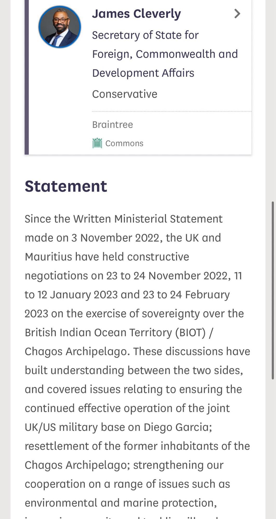 Statement from James Cleverly, Secretary of State for Foreign and Commonwealth 

Since the Written Ministerial Statement made on 3 November 2022, the UK and Mauritius have held constructive
negotiations on 23 to 24 November 2022, 11
to 12 January 2023 and 23 to 24 February 2023 on the exercise of sovereignty over the British Indian Ocean Territory (BIOT) /
Chagos Archipelago. These discussions have built understanding between the two sides, and covered issues relating to ensuring the continued effective operation of the joint UK/US military base on Diego Garcia;
resettlement of the former inhabitants of the Chagos Archipelago; strengthening our cooperation on a range of issues such as environmental and marine protection,