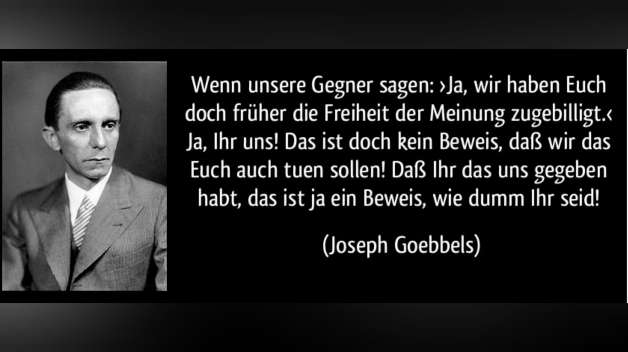 Ein Zitat von Goebbels: Wenn unsere Gegner sagen: Ja, wir haben Euch doch früher die […] Freiheit der Meinung zugebilligt –, ja, Ihr uns, das ist doch kein Beweis, dass wir das Euch auch tuen sollen! […] Dass Ihr das uns gegeben habt, – das ist ja ein Beweis dafür, wie dumm Ihr seid!