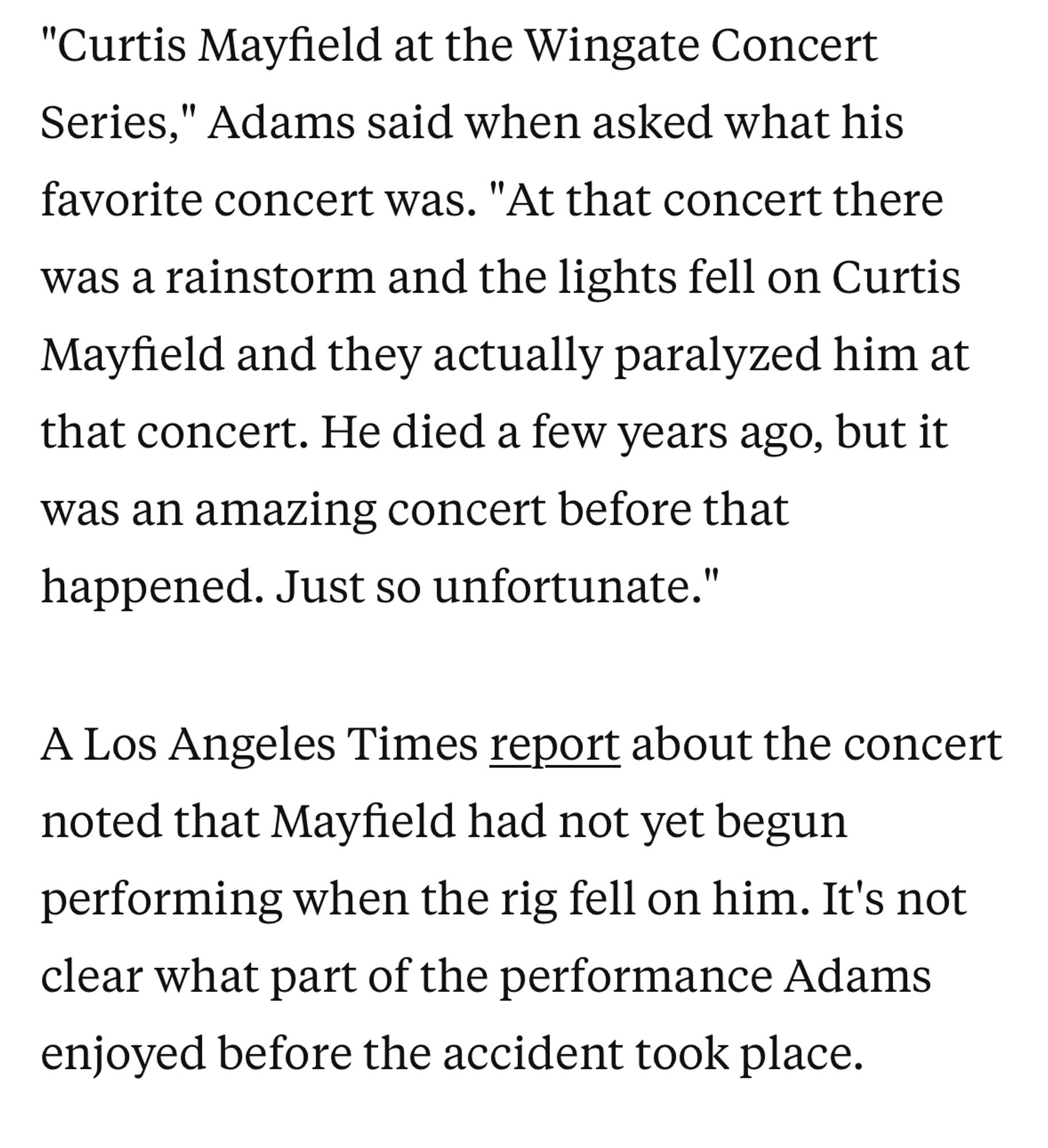 "Curtis Mayfield at the Wingate Concert Series," Adams said when asked what his favorite concert was. "At that concert there was a rainstorm and the lights fell on Curtis Mayfield and they actually paralyzed him at that concert. He died a few years ago, but it was an amazing concert before that happened. Just so unfortunate."

A Los Angeles Times report about the concert noted that Mayfield had not yet begun performing when the rig fell on him. It's not clear what part of the performance Adams enjoyed before the accident took place.