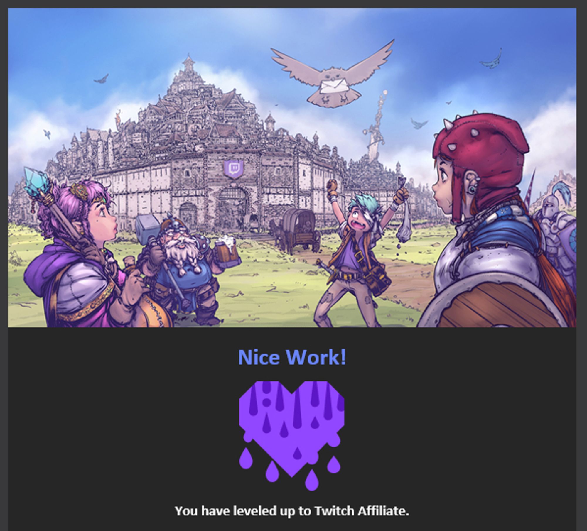 A screenshot of the "you are a twitch affiliate now" email. A fantasy cartoon with a multi tiered city in the background, a couple of characters in the front armed with a shield, a magic staff and a hammer, excitedly looking up at an owl delivering a letter. 
It says "Nice work! you leveled up to Twitch Affiliate"