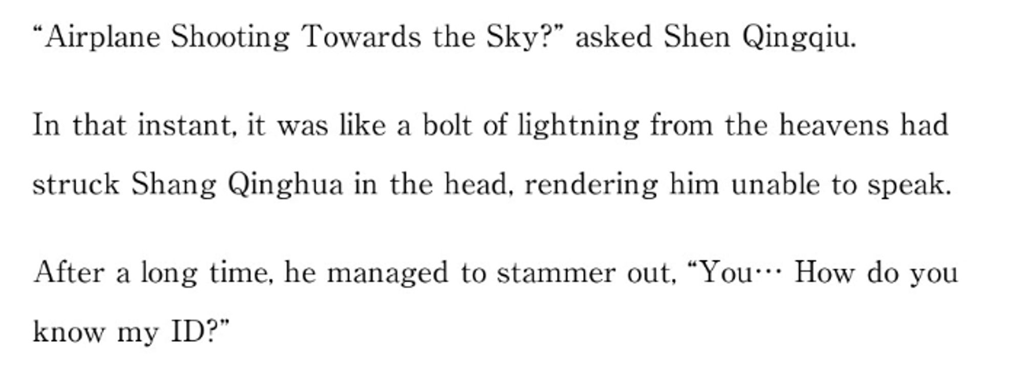 "Airplane Shooting Towards the Sky?" asked Shen Qingqiu.

In that instant, it was like a bolt of lightning from the heavens had struck Shang Qinghua in the head, rendering him unable to speak.

After a long time, he managed to stammer out, "You... How do you know my ID?"