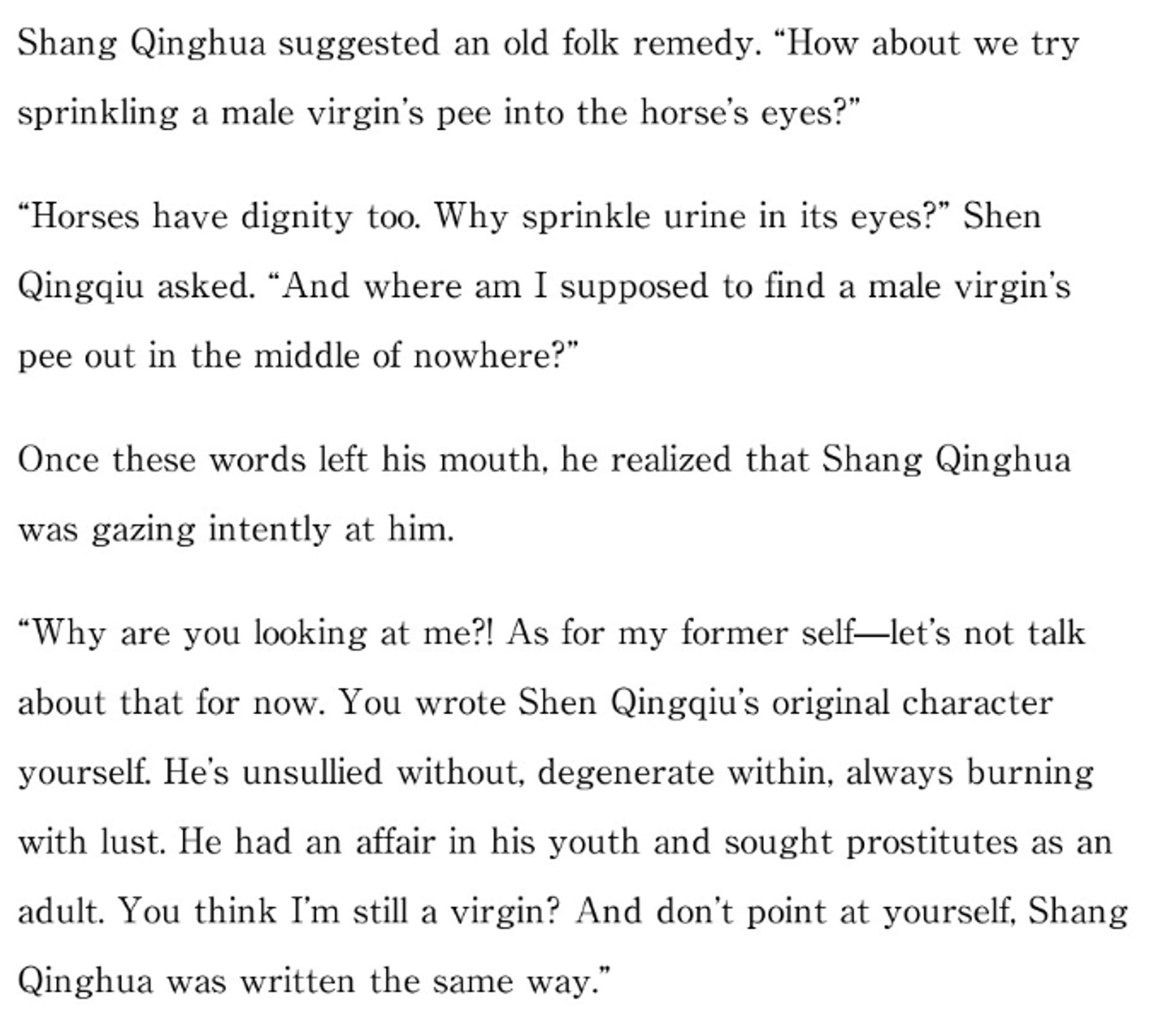 Shang Qinghua suggested an old folk remedy. "How about we try sprinkling a male virgin's pee into the horse's eyes?"

"Horses have dignity too. Why sprinkle urine in its eyes?" Shen Qingqiu asked. "And where am I supposed to find a male virgin's pee out in the middle of nowhere?"

Once these words left his mouth, he realized that Shang Qinghua was gazing intently at him.

"Why are you looking at me?! As for my former self—let's not talk about that for now. You wrote Shen Qingqiu's original character yourself. He's unsullied without, degenerate within, always burning with lust. He had an affair in his youth and sought prostitutes as an adult. You think I'm still a virgin? And don't point at yourself, Shang Qinghua was written the same way."