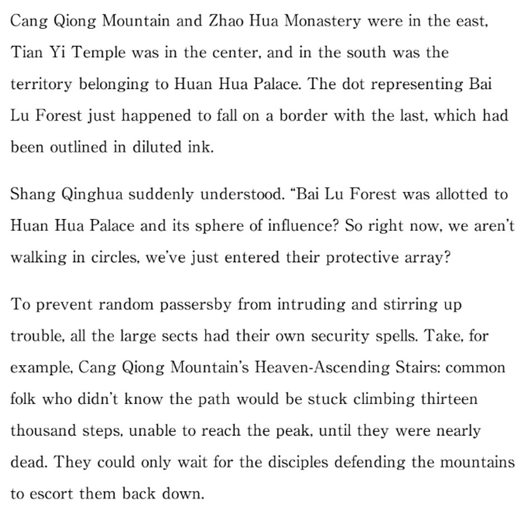 Cang Qiong Mountain and Zhao Hua Monastery were in the east, Tian Yi Temple was in the center, and in the south was the territory belonging to Huan Hua Palace. The dot representing Bai Lu Forest just happened to fall on a border with the last, which had been outlined in diluted ink.

Shang Qinghua suddenly understood. "Bai Lu Forest was allotted to Huan Hua Palace and its sphere of influence? So right now, we aren't walking in circles, we've just entered their protective array?

To prevent random passersby from intruding and stirring up trouble, all the large sects had their own security spells. Take, for example, Cang Qiong Mountain's Heaven-Ascending Stairs: common folk who didn't know the path would be stuck climbing thirteen thousand steps, unable to reach the peak, until they were nearly dead. They could only wait for the disciples defending the mountains to escort them back down.