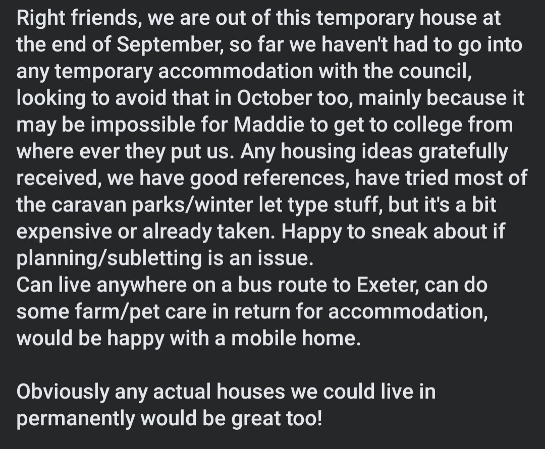 Right friends, we are out of this temporary house at the end of September, so far we haven't had to go into any temporary accommodation with the council, looking to avoid that in October too, mainly because it may be impossible for Maddie to get to college from where ever they put us. Any housing ideas gratefully received, we have good references, have tried most of the caravan parks/winter let type stuff, but it's a bit expensive or already taken. Happy to sneak about if planning/subletting is an issue!