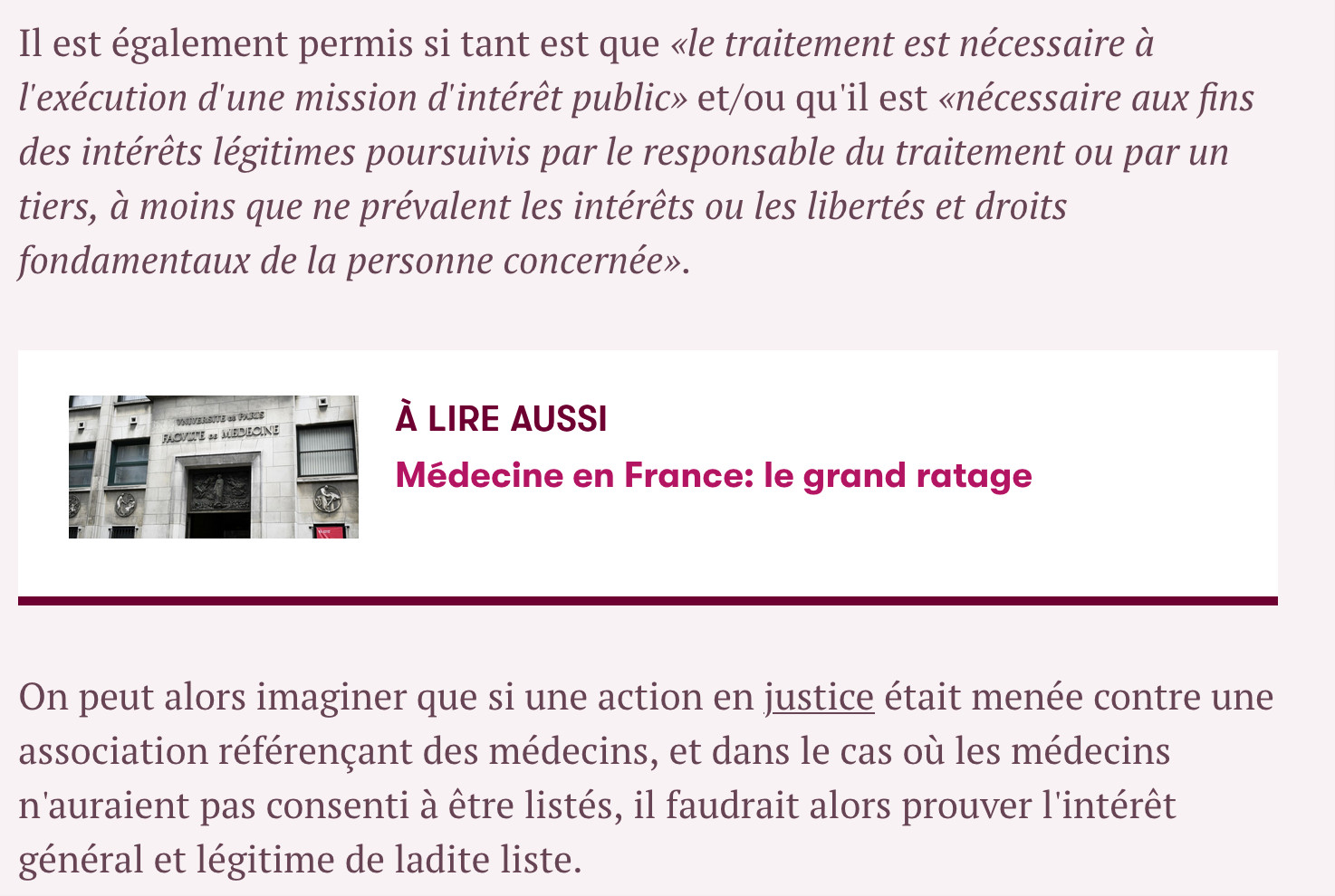 Il est également permis si tant est que «le traitement est nécessaire à l'exécution d'une mission d'intérêt public» et/ou qu'il est «nécessaire aux fins des intérêts légitimes poursuivis par le responsable du traitement ou par un tiers, à moins que ne prévalent les intérêts ou les libertés et droits fondamentaux de la personne concernée».
On peut alors imaginer que si une action en justice était menée contre une association référençant des médecins, et dans le cas où les médecins n'auraient pas consenti à être listés, il faudrait alors prouver l'intérêt général et légitime de ladite liste.