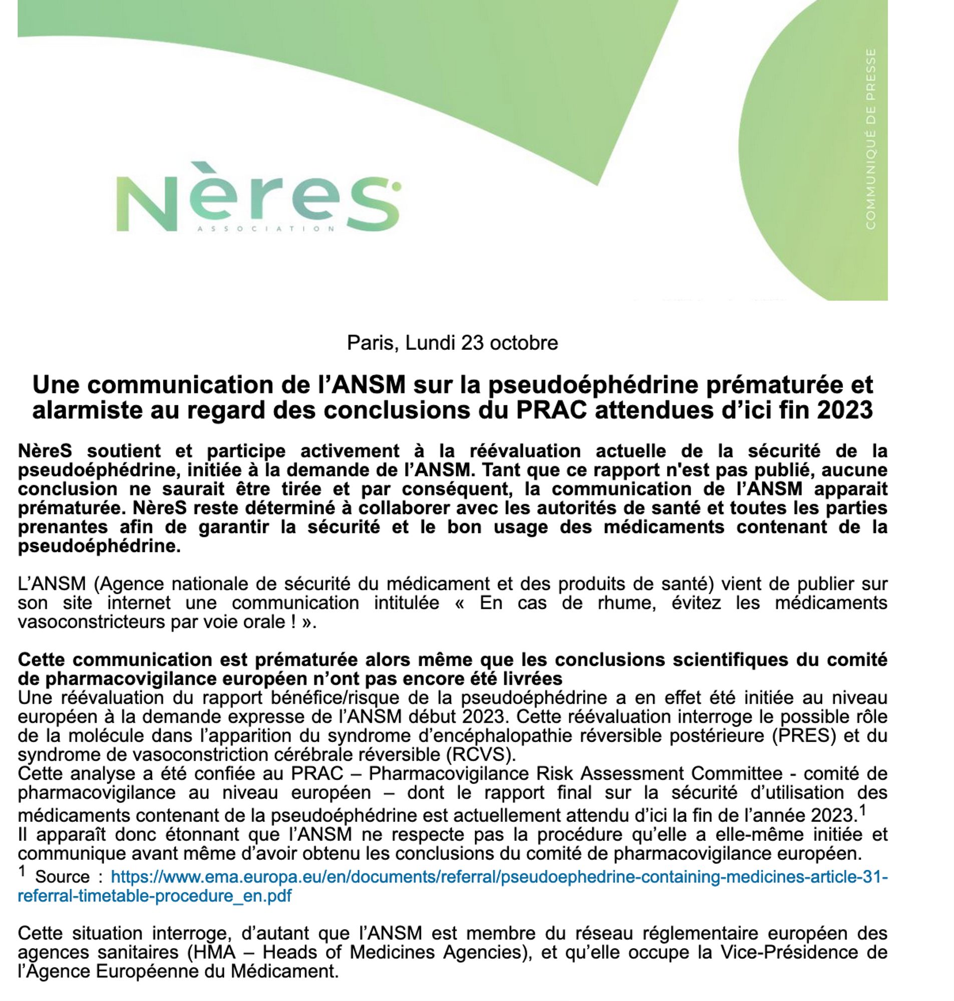 Une communication de l’ANSM sur la pseudoéphédrine prématurée et alarmiste au regard des conclusions du PRAC attendues d’ici fin 2023
 
NèreS soutient et participe activement à la réévaluation actuelle de la sécurité de la pseudoéphédrine, initiée à la demande de l’ANSM. Tant que ce rapport n'est pas publié, aucune conclusion ne saurait être tirée et par conséquent, la communication de l’ANSM apparait prématurée. NèreS reste déterminé à collaborer avec les autorités de santé et toutes les parties prenantes afin de garantir la sécurité et le bon usage des médicaments contenant de la pseudoéphédrine.
 
L’ANSM (Agence nationale de sécurité du médicament et des produits de santé) vient de publier sur son site internet une communication intitulée « En cas de rhume, évitez les médicaments vasoconstricteurs par voie orale ! ».
 
Cette communication est prématurée alors même que les conclusions scientifiques du comité de pharmacovigilance européen n’ont pas encore été livrées