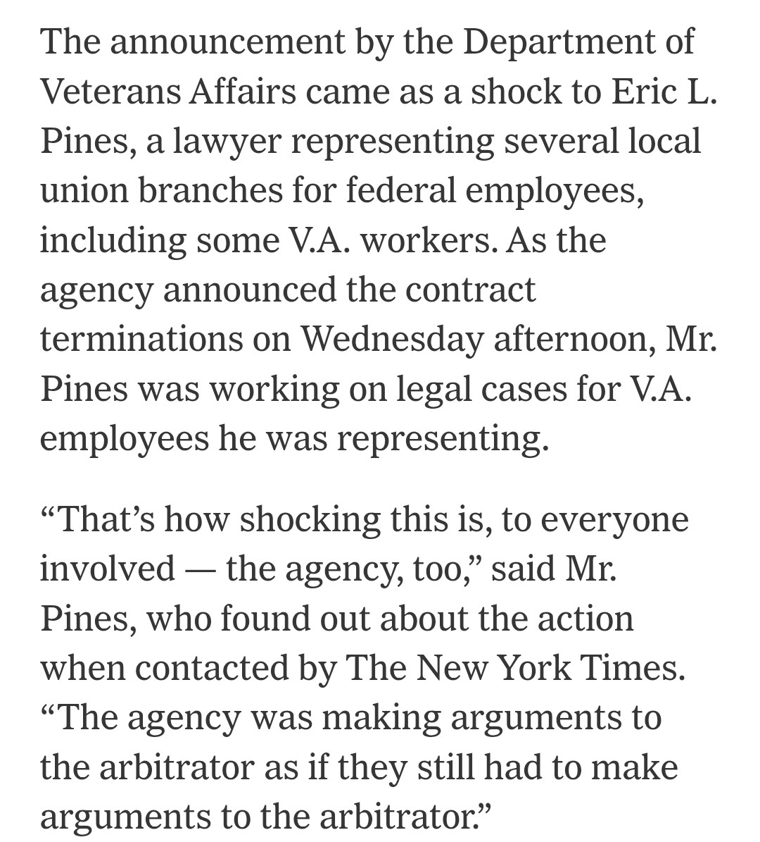 The announcement by the Department of Veterans Affairs came as a shock to Eric L. Pines, a lawyer representing several local union branches for federal employees, including some V.A. workers. As the agency announced the contract terminations on Wednesday afternoon, Mr. Pines was working on legal cases for V.A. employees he was representing.

“That’s how shocking this is, to everyone involved — the agency, too,” said Mr. Pines, who found out about the action when contacted by The New York Times. “The agency was making arguments to the arbitrator as if they still had to make arguments to the arbitrator.”