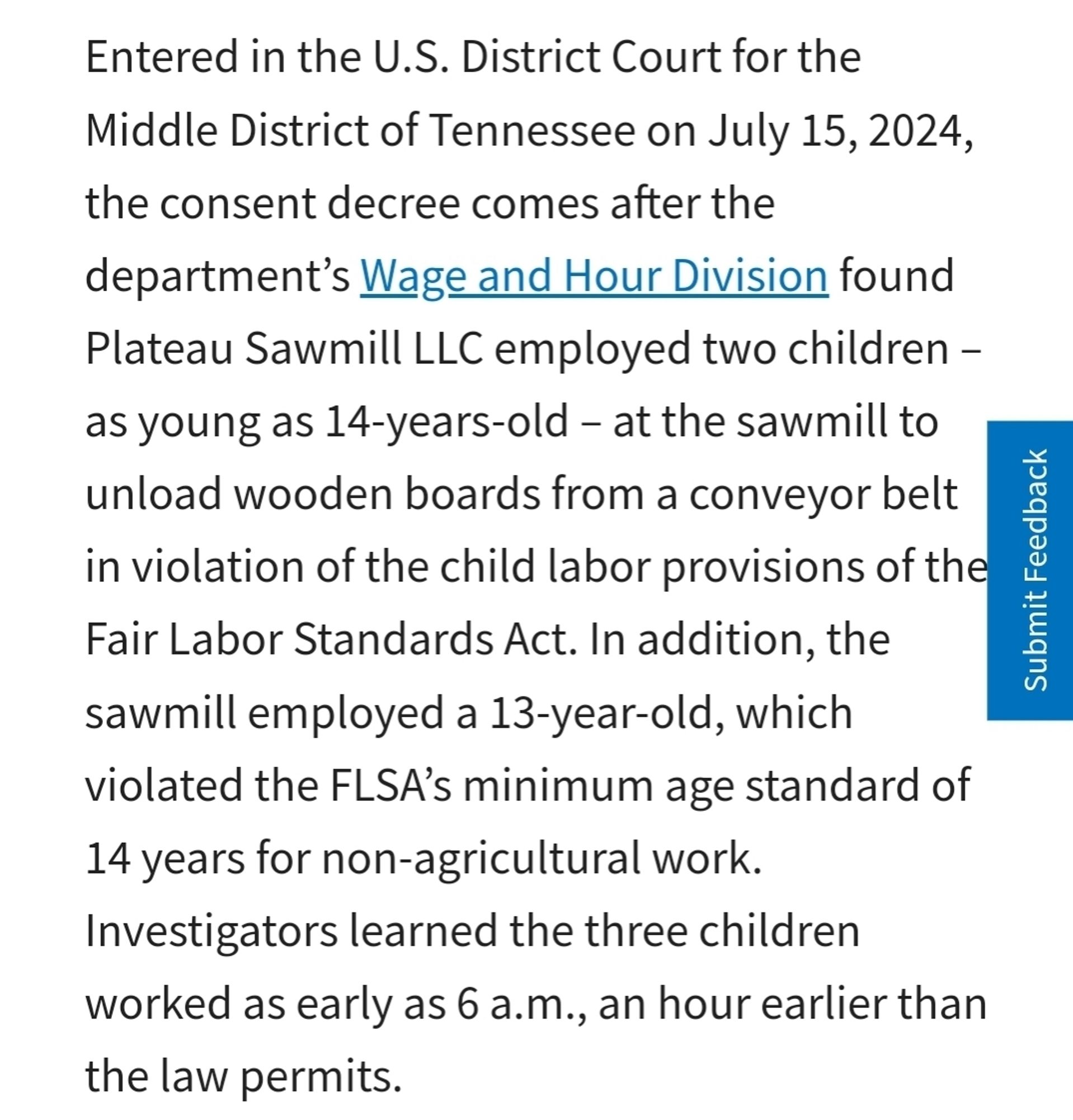 Plateau Sawmill LLC employed two children - as young as 14-years-old - at the sawmill to unload wooden boards from a conveyor belt in violation of the child labor provisions of the Fair Labor Standards Act. In addition, the sawmill employed a 13-year-old, which violated the FLSA's minimum age standard of 14 years for non-agricultural work.
 Investigators learned the three children worked as early as 6 a.m., an hour earlier than the law permits.