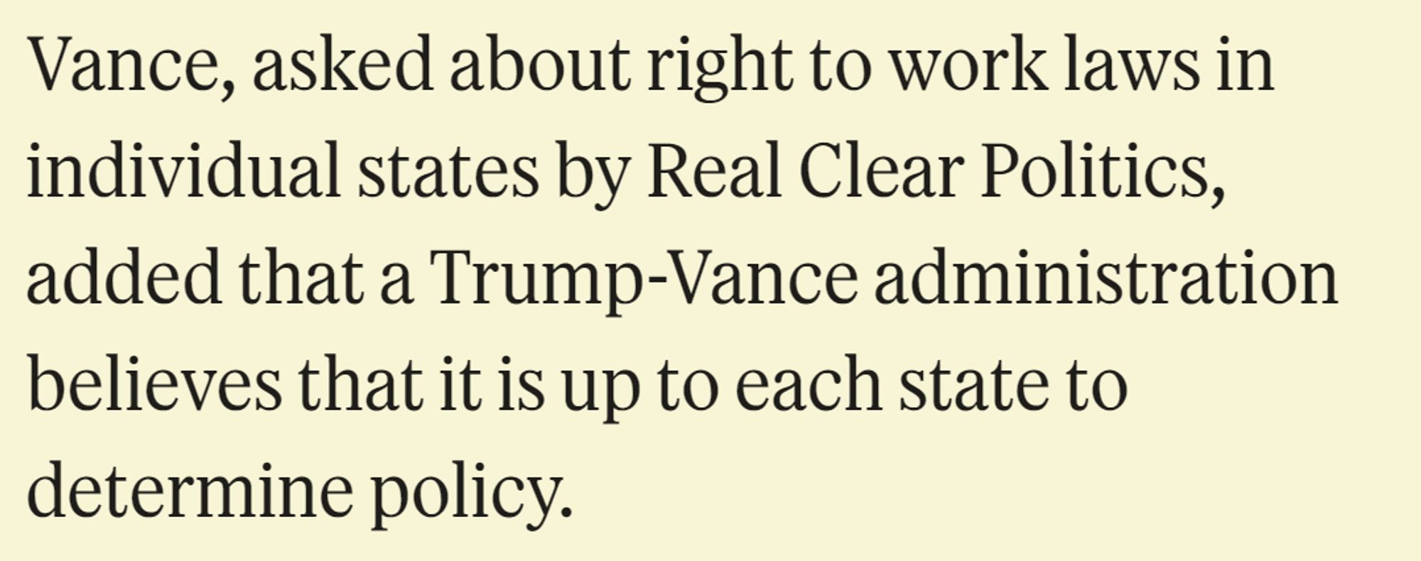 Vance, asked about right to work laws in individual states by Real Clear Politics, added that a Trump-Vance administration believes that it is up to each state to determine policy.