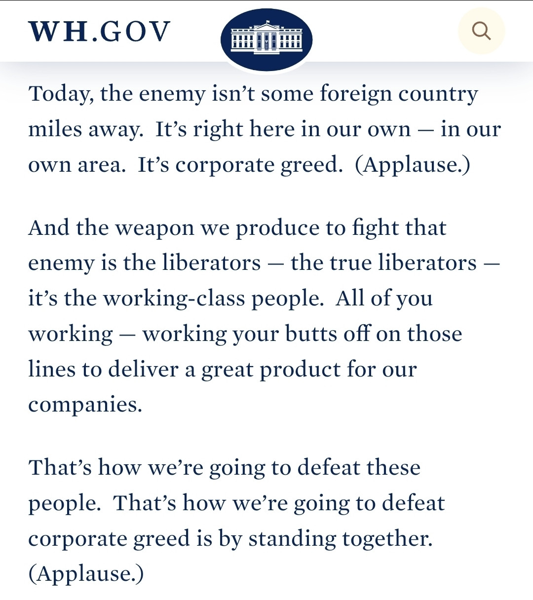 Fain: Today, the enemy isn’t some foreign country miles away.  It’s right here in our own — in our own area.  It’s corporate greed.  (Applause.) 

And the weapon we produce to fight that enemy is the liberators — the true liberators — it’s the working-class people.  All of you working — working your butts off on those lines to deliver a great product for our companies. 

That’s how we’re going to defeat these people.  That’s how we’re going to defeat corporate greed is by standing together.  (Applause.)