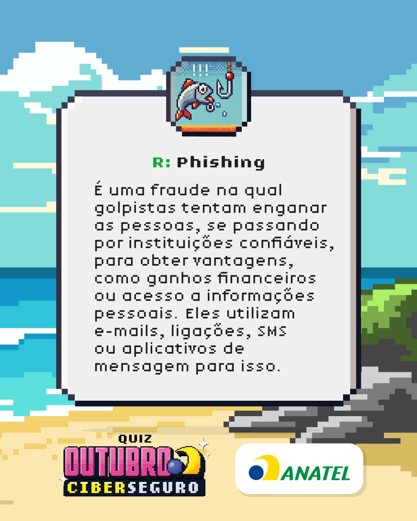 Imagem em estilo pixel art com fundo de praia. No centro, uma placa branca com borda cinza. No topo da placa, um ícone de uma vara de pescar com um envelope fisgado.

O texto na placa diz: "R: Phishing
É uma fraude na qual golpistas tentam enganar as pessoas, se passando por instituições confiáveis, para obter vantagens, como ganhos financeiros ou acesso a informações pessoais. Eles utilizam e-mails, ligações, SMS ou aplicativos de mensagem para isso."

Na parte inferior, estão os logotipos "QUIZ OUTUBRO CIBERSEGURO" e "ANATEL".