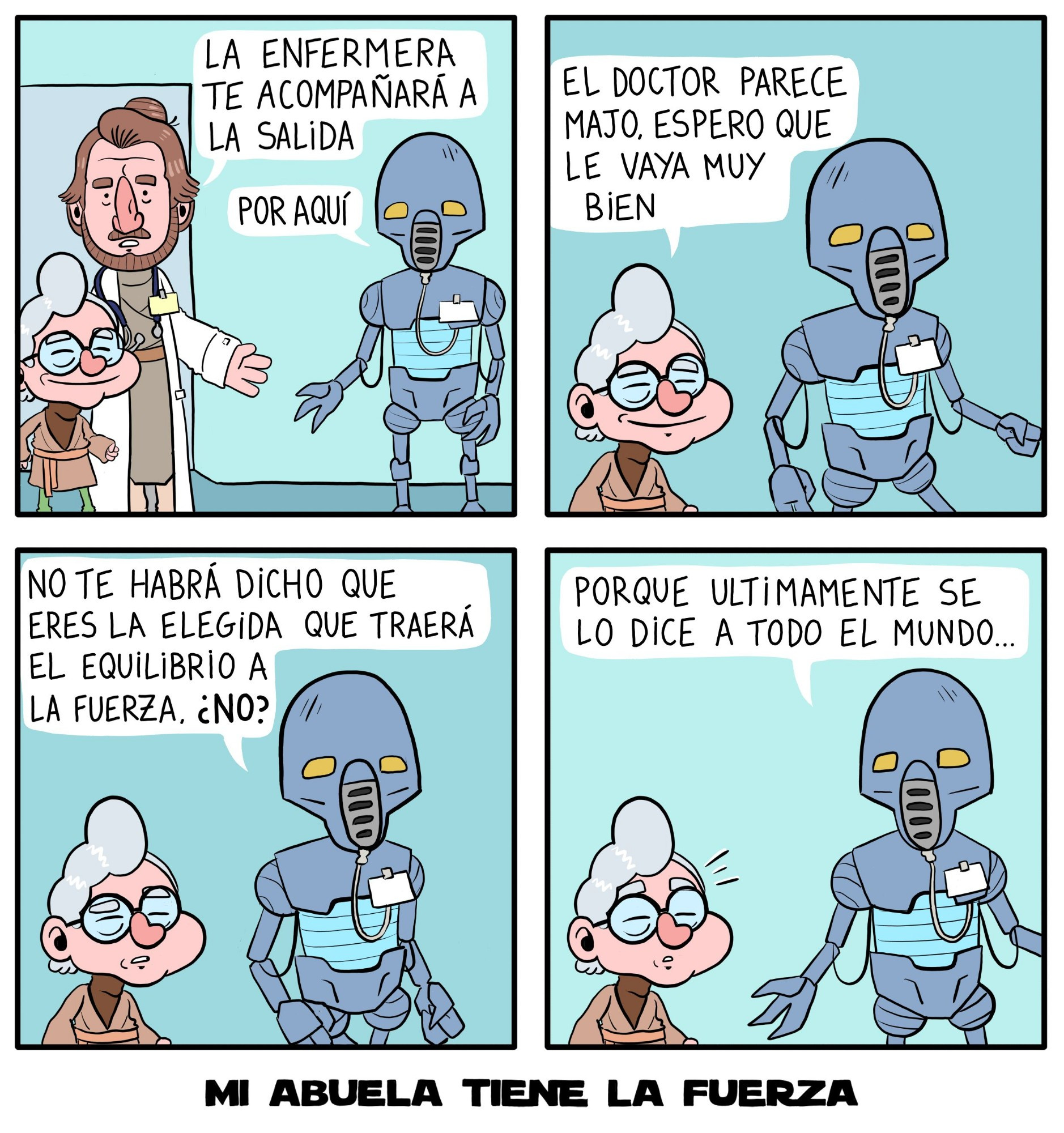 Comic de 4 paneles. Panel 1. El doctor despide a la Abuela, un droide médico la espera. Doctor: "La enfermera te acompañará a la salida". Panel 2. Abuela y droide enfermera andan por el pasillo. Abuela: "El doctor parece majo, espero que le vaya muy bien". Panel 3. Droide enfermera: "No te habrá dicho que eres la elegida que traerá el equilibrio a la Fuerza, ¿No?" Panel 4. El droide sigue hablando mientras la abuela se sorprende: "Porque últimamente se lo dice a todo el mundo..." MI ABUELA TIENE LA FUERZA 