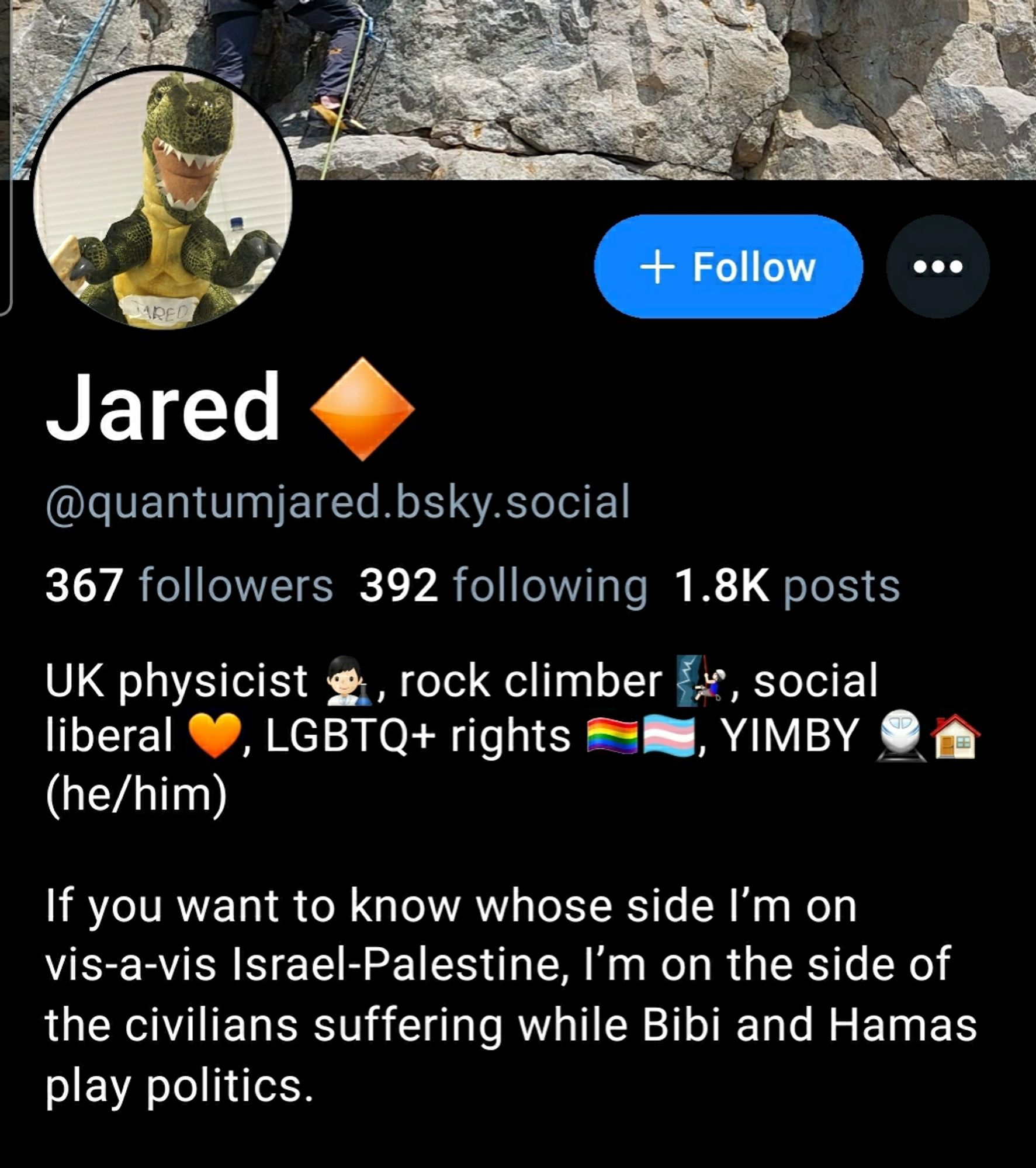 367 followers  392 following  1.8K posts  
UK physicist 👨🏻‍🔬, rock climber 🧗🏻‍♂️, social liberal 🧡, LGBTQ+ rights 🏳️‍🌈🏳️‍⚧️, YIMBY 🚆🏠 (he/him)

If you want to know whose side I’m on vis-a-vis Israel-Palestine, I’m on the side of the civilians suffering while Bibi and Hamas play politics.