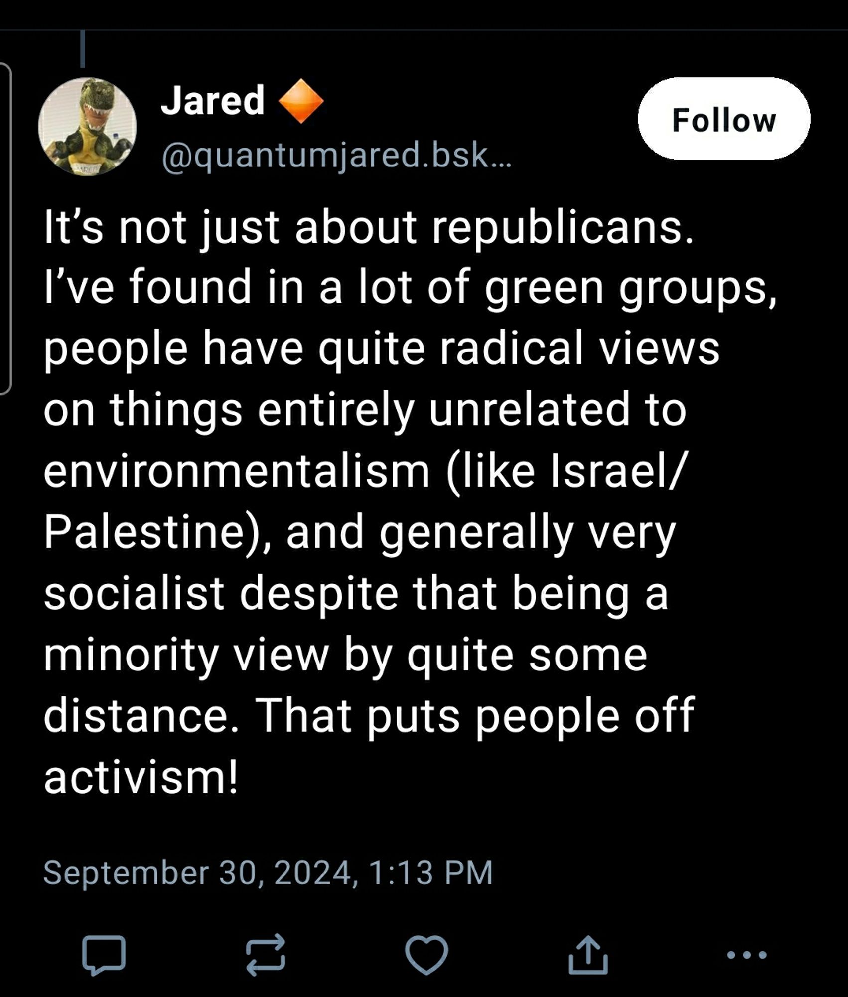 It’s not just about republicans. I’ve found in a lot of green groups, people have quite radical views on things entirely unrelated to environmentalism (like Israel/Palestine), and generally very socialist despite that being a minority view by quite some distance. That puts people off activism!  
September 30, 2024, 1:13 PM