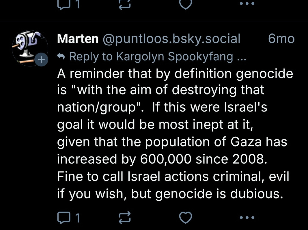 1  
‪Marten‬ ‪@puntloos.bsky.social‬  6mo  
Reply to Kargolyn Spookyfang 🍉 ($200/$200)  
A reminder that by definition genocide is "with the aim of destroying that nation/group".  If this were Israel's goal it would be most inept at it, given that the population of Gaza has increased by 600,000 since 2008. Fine to call Israel actions criminal, evil if you wish, but genocide is dubious.  
1