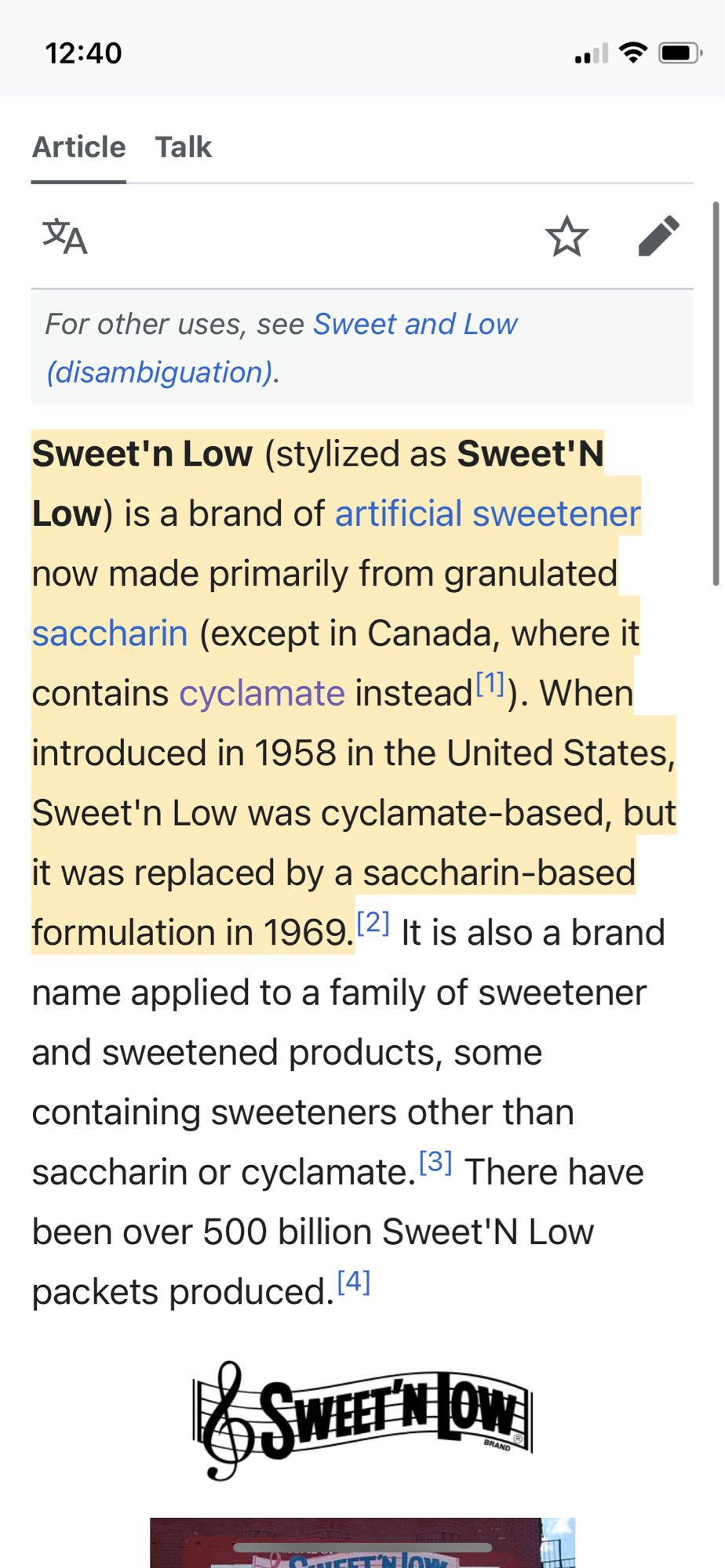 Sweet'n Low (stylized as Sweet'N Low) is a brand of artificial sweetener now made primarily from granulated saccharin (except in Canada, where it contains cyclamate instead). When introduced in 1958 in the United States,
Sweet'n Low was cyclamate-based, but it was replaced by a saccharin-based formulation in 1969.21 It is also a brand name applied to a family of sweetener and sweetened products, some containing sweeteners other than saccharin or cyclamate. 3) There have been over 500 billion Sweet'N Low packets produced.