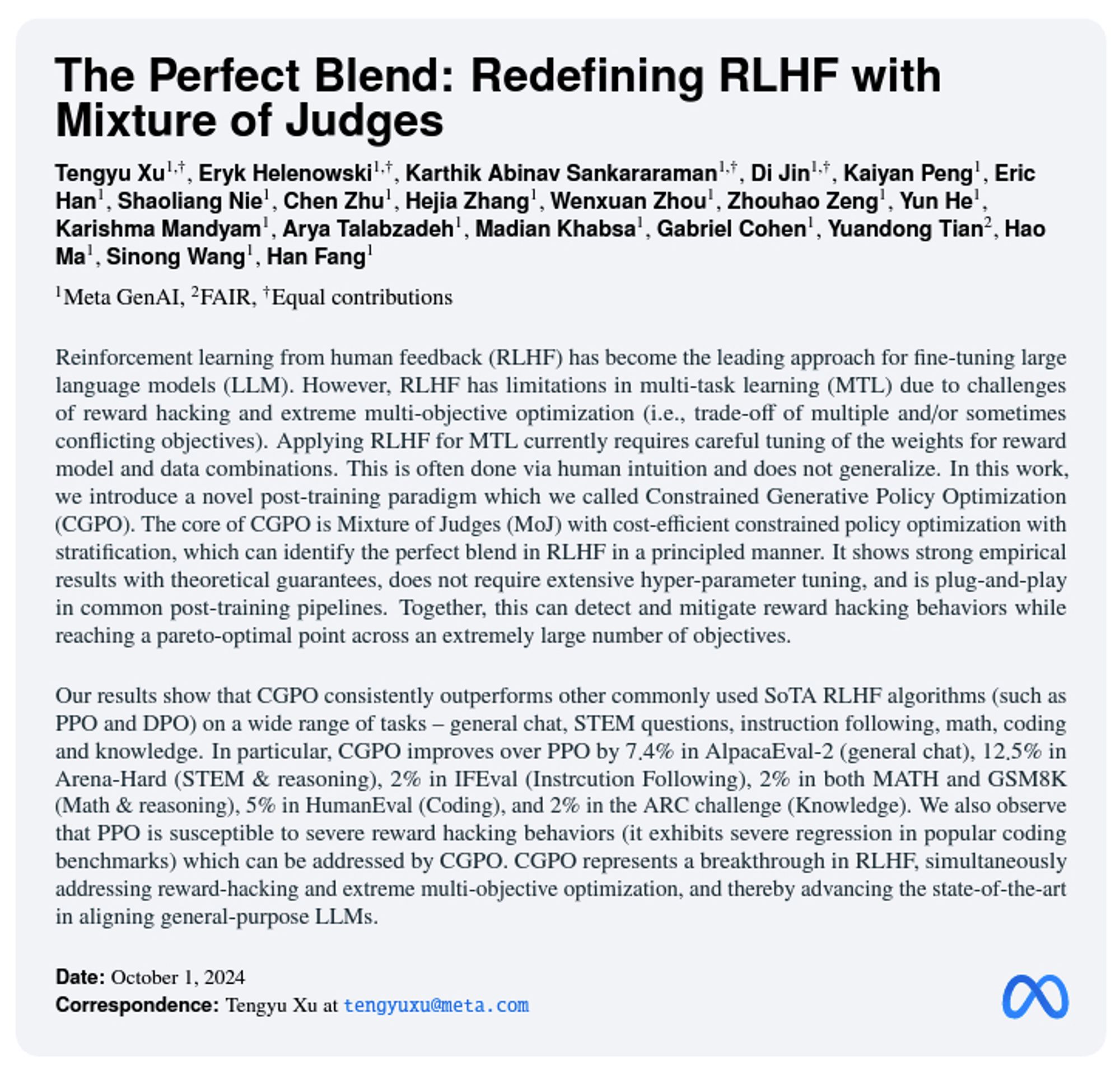 The Perfect Blend: Redefining RLHF with Mixture of Judges Tengyu Xu1,†, Eryk Helenowski1,†, Karthik Abinav Sankararaman1,†, Di Jin1,†, Kaiyan Peng1, Eric Han1, Shaoliang Nie1, Chen Zhu1, Hejia Zhang1, Wenxuan Zhou1, Zhouhao Zeng1, Yun He1, Karishma Mandyam1, Arya Talabzadeh1, Madian Khabsa1, Gabriel Cohen1, Yuandong Tian2, Hao Ma1, Sinong Wang1, Han Fang1 1Meta GenAI, 2FAIR, †Equal contributions arXiv:2409.20370v1  [cs.LG]  30 Sep 2024 Reinforcement learning from human feedback (RLHF) has become the leading approach for fine-tuning large language models (LLM). However, RLHF has limitations in multi-task learning (MTL) due to challenges of reward hacking and extreme multi-objective optimization (i.e., trade-off of multiple and/or sometimes conflicting objectives). Applying RLHF for MTL currently requires careful tuning of the weights for reward model and data combinations. This is often done via human intuition and does not generalize. In this work, we introduce a novel post-training pa