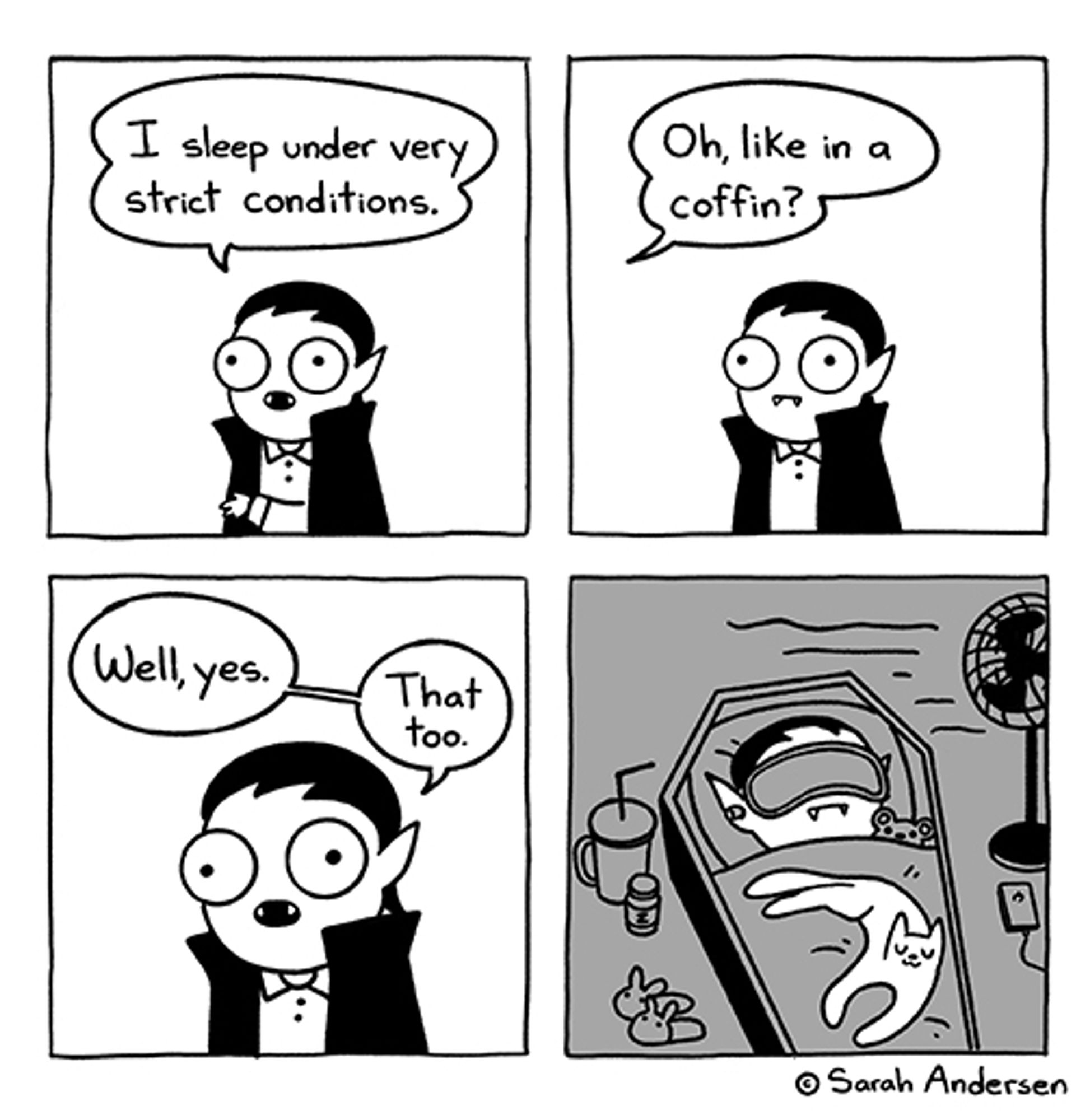 Four panel comic by Sarah Andersen

Panel 1: A caped vampire says, "I sleep under very strict conditions."

Panel 2: Out of frame someone asks, "Oh, like a coffin?"

Panel 3: The vampire replies, "Well, yes. That too."

Panel 4: The vampire lies in a coffin in a dark space. They wear a sleep mask, earplugs, and have a blanket pulled up to their chin with a teddy bear's head poking out beside them. A kitty is splayed across their body. A drink and medication is at one side of the coffin, along with bunny slippers. On the other side is a fan and what might be an iPod. The whole scene is cozy as heck.