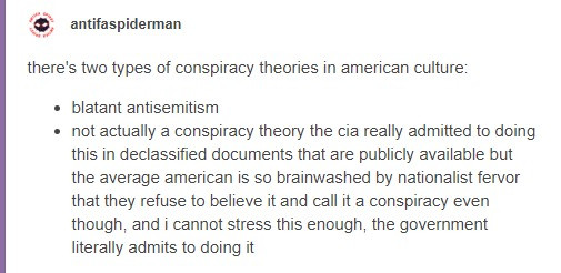 Post by antifaspiderman:

there's two types of conspiracy theories in american culture:

• blatant antisemitism
• not actually a conspiracy theory the cia really admitted to doing this in declassified documents that are publicly available but the average american is so brainwashed by nationalist fervor that they refuse to believe it and call it a conspiracy even though, and i cannot stress this enough, the government literally admits to doing it