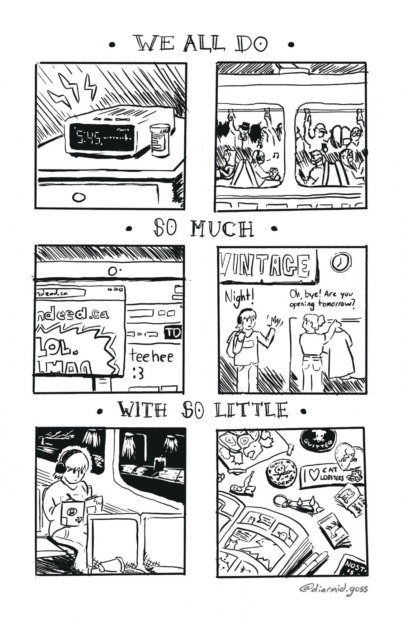 A six panel comic, separated by the words “WE ALL DO - SO MUCH - WITH SO LITTLE”. 1: a radio alarm clock goes off at 5:45 am. 2: our main character is sketching on crowded transit. 3: a laptop is crowded by indeed and TD bank website windows, all mocking the viewer. 4: at a vintage shop, our main character wishes farewell as their coworker asks them if they’ll be opening tomorrow. 5: the mc is on the bus back home. It is dark out, and they remain working on their sketchbook. 6: a pile of comics, stickers, patches, zines, and other crafts that are made by beautiful working class people.