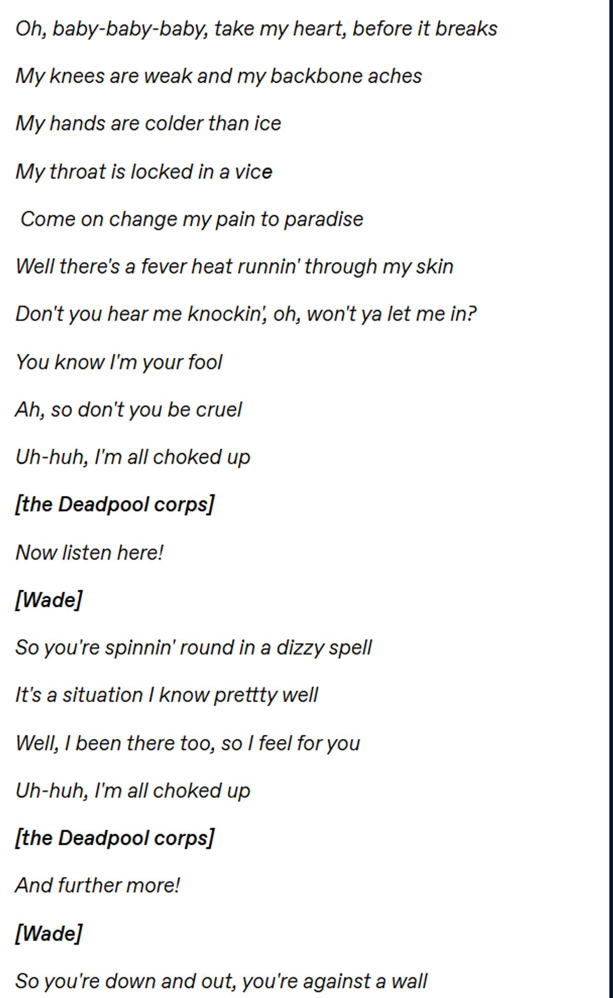 text reading
Oh, baby-baby-baby, take my heart, before it breaks 

My knees are weak and my backbone aches 

My hands are colder than ice 

My throat is locked in a vicе

 Come on change my pain to paradise  

Well there's a fever heat runnin' through my skin 

Don't you hear me knockin', oh, won't ya let me in? 

You know I'm your fool 

Ah, so don't you be cruel 

Uh-huh, I'm all choked up  

[the Deadpool corps] 

Now listen here!  

[Wade] 

So you're spinnin' round in a dizzy spell 

It's a situation I know prettty well 

Well, I been there too, so I feel for you 

Uh-huh, I'm all choked up  

[the Deadpool corps] 

And further more!  

[Wade] 

So you're down and out, you're against a wall