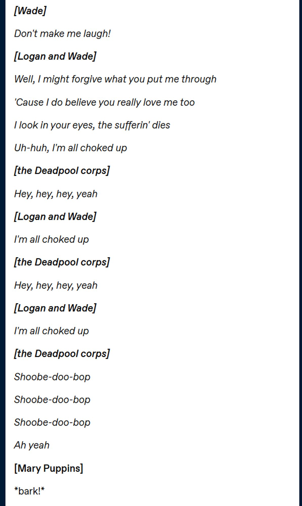 text reading
[Wade]  

Don't make me laugh!  

[Logan and Wade] 

Well, I might forgive what you put me through 

'Cause I do believe you really love me too 

I look in your eyes, the sufferin' dies 

Uh-huh, I'm all choked up 

[the Deadpool corps] 

Hey, hey, hey, yeah  

[Logan and Wade] 

I'm all choked up  

[the Deadpool corps] 

Hey, hey, hey, yeah  

[Logan and Wade]

I'm all choked up  

[the Deadpool corps] 

Shoobe-doo-bop 

Shoobe-doo-bop 

Shoobe-doo-bop 

Ah yeah 

[Mary Puppins]

*bark!*