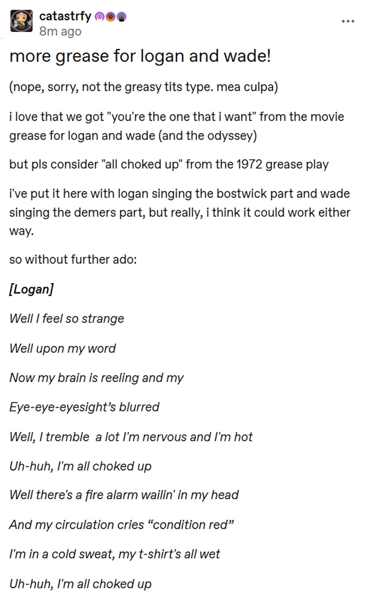 screencap of text reading

more grease for logan and wade!
(nope, sorry, not the greasy tits type. mea culpa) 

i love that we got "you're the one that i want" from the movie grease for logan and wade (and the odyssey)  

but pls consider "all choked up" from the 1972 grease play  

i've put it here with logan singing the bostwick part and wade singing the demers part, but really, i think it could work either way.  

so without further ado:  

[Logan] 

Well I feel so strange 

Well upon my word 

Now my brain is reeling and my 

Eye-eye-eyesight’s blurred

Well, I tremble  a lot I'm nervous and I'm hot 

Uh-huh, I'm all choked up  

Well there's a fire alarm wailin' in my head 

And my circulation cries “condition red” 

I'm in a cold sweat, my t-shirt's all wet 

Uh-huh, I'm all choked up