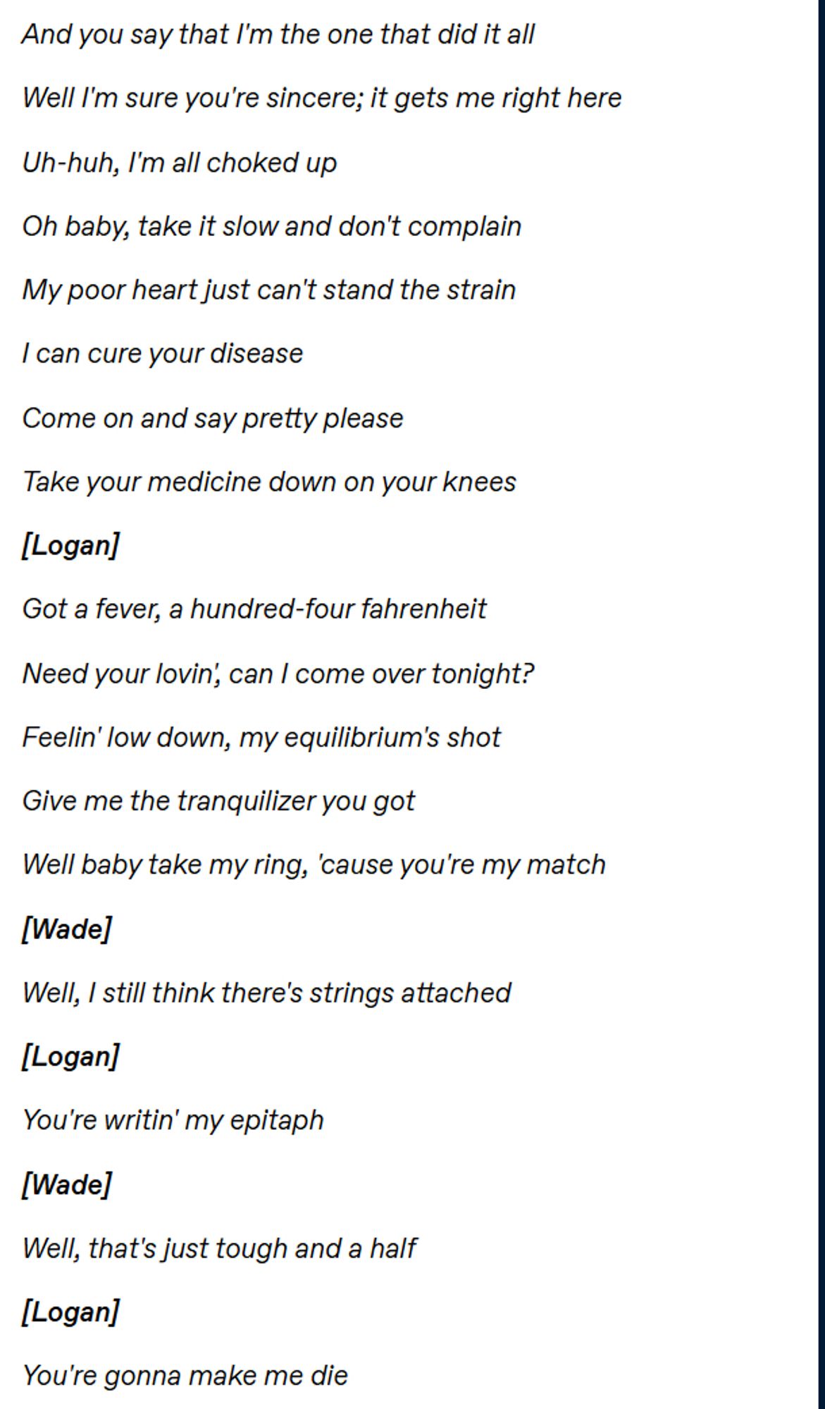 And you say that I'm the one that did it all 

Well I'm sure you're sincere; it gets me right here 

Uh-huh, I'm all choked up  

Oh baby, take it slow and don't complain 

My poor heart just can't stand the strain 

I can cure your disease 

Come on and say pretty please 

Take your medicine down on your knees  

[Logan]

Got a fever, a hundred-four fahrenheit 

Need your lovin', can I come over tonight? 

Feelin' low down, my equilibrium's shot 

Give me the tranquilizer you got  

Well baby take my ring, 'cause you're my match  

[Wade] 

Well, I still think there's strings attached  

[Logan] 

You're writin' my epitaph 

[Wade] 

Well, that's just tough and a half  

[Logan] 

You're gonna make me die